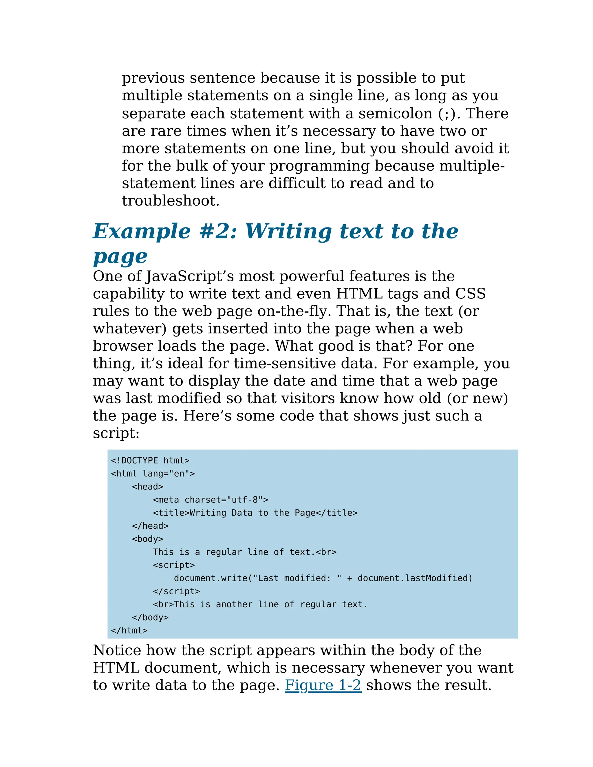 previous sentence because it is possible to put
multiple statements on a single line, as long as you
separate each statement with a semicolon (;). There
are rare times when it’s necessary to have two or
more statements on one line, but you should avoid it
for the bulk of your programming because multiple-
statement lines are difficult to read and to
troubleshoot.
Example #2: Writing text to the
page
One of JavaScript’s most powerful features is the
capability to write text and even HTML tags and CSS
rules to the web page on-the-fly. That is, the text (or
whatever) gets inserted into the page when a web
browser loads the page. What good is that? For one
thing, it’s ideal for time-sensitive data. For example, you
may want to display the date and time that a web page
was last modified so that visitors know how old (or new)
the page is. Here’s some code that shows just such a
script:
<!DOCTYPE html>
<html lang="en">
<head>
<meta charset="utf-8">
<title>Writing Data to the Page</title>
</head>
<body>
This is a regular line of text.<br>
<script>
document.write("Last modified: " + document.lastModified)
</script>
<br>This is another line of regular text.
</body>
</html>
Notice how the script appears within the body of the
HTML document, which is necessary whenever you want
to write data to the page. Figure 1-2 shows the result.
 