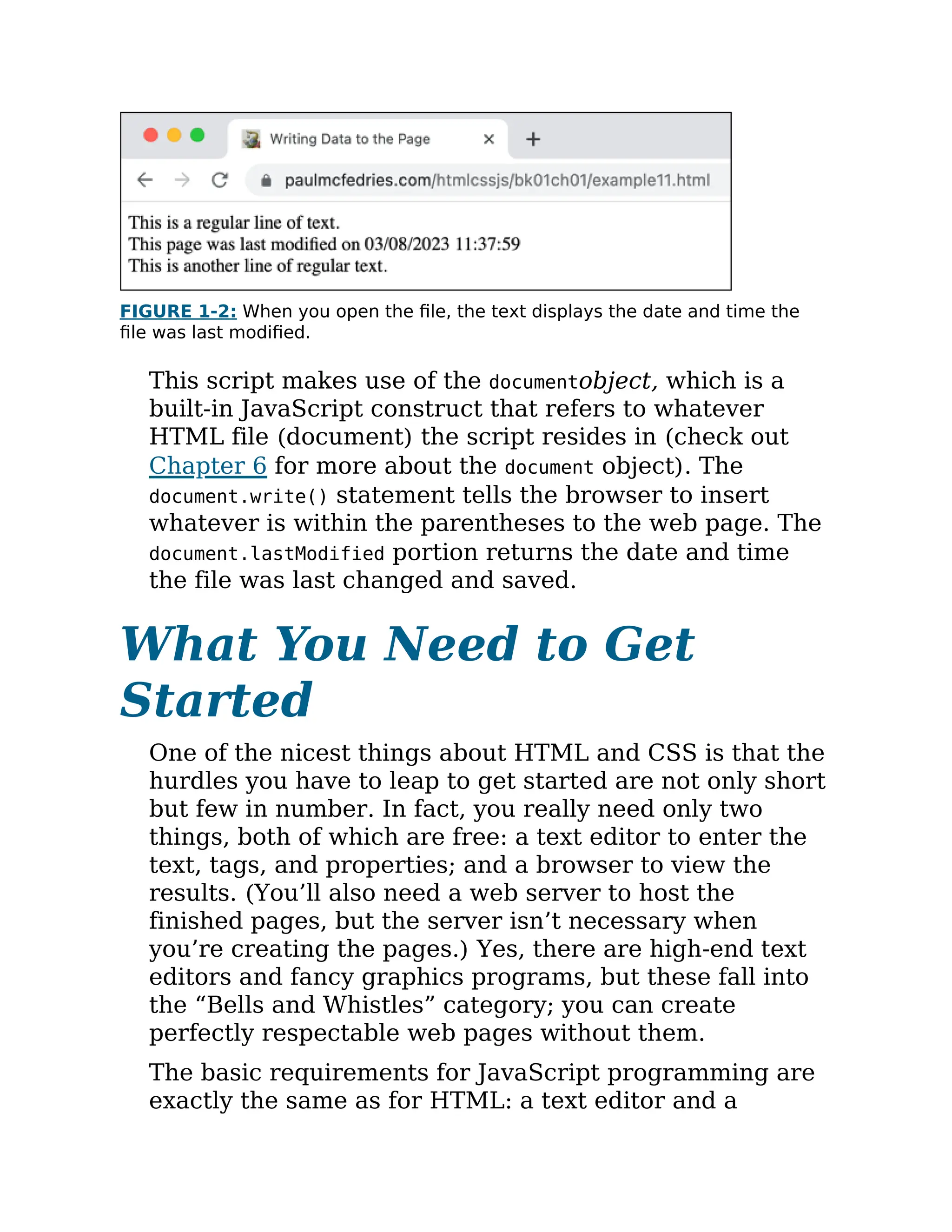 FIGURE 1-2: When you open the file, the text displays the date and time the
file was last modified.
This script makes use of the documentobject, which is a
built-in JavaScript construct that refers to whatever
HTML file (document) the script resides in (check out
Chapter 6 for more about the document object). The
document.write() statement tells the browser to insert
whatever is within the parentheses to the web page. The
document.lastModified portion returns the date and time
the file was last changed and saved.
What You Need to Get
Started
One of the nicest things about HTML and CSS is that the
hurdles you have to leap to get started are not only short
but few in number. In fact, you really need only two
things, both of which are free: a text editor to enter the
text, tags, and properties; and a browser to view the
results. (You’ll also need a web server to host the
finished pages, but the server isn’t necessary when
you’re creating the pages.) Yes, there are high-end text
editors and fancy graphics programs, but these fall into
the “Bells and Whistles” category; you can create
perfectly respectable web pages without them.
The basic requirements for JavaScript programming are
exactly the same as for HTML: a text editor and a
 