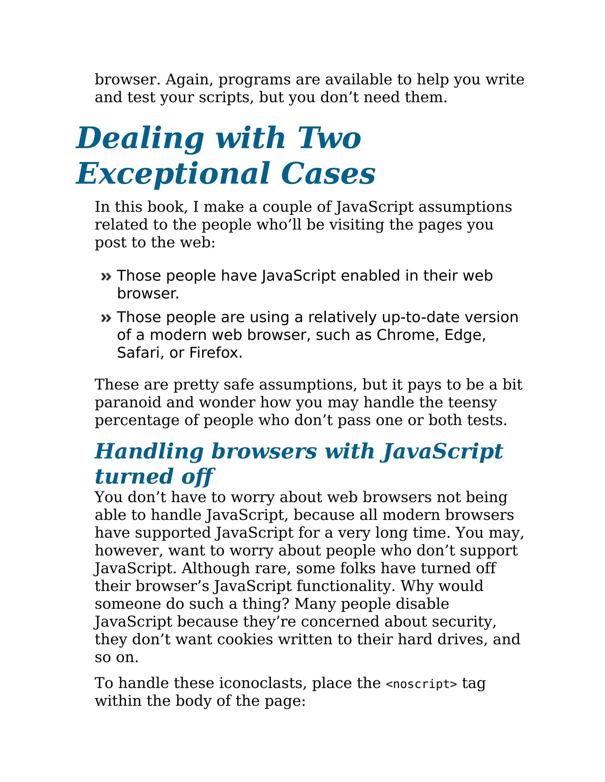 browser. Again, programs are available to help you write
and test your scripts, but you don’t need them.
Dealing with Two
Exceptional Cases
In this book, I make a couple of JavaScript assumptions
related to the people who’ll be visiting the pages you
post to the web:
Those people have JavaScript enabled in their web
browser.
Those people are using a relatively up-to-date version
of a modern web browser, such as Chrome, Edge,
Safari, or Firefox.
These are pretty safe assumptions, but it pays to be a bit
paranoid and wonder how you may handle the teensy
percentage of people who don’t pass one or both tests.
Handling browsers with JavaScript
turned off
You don’t have to worry about web browsers not being
able to handle JavaScript, because all modern browsers
have supported JavaScript for a very long time. You may,
however, want to worry about people who don’t support
JavaScript. Although rare, some folks have turned off
their browser’s JavaScript functionality. Why would
someone do such a thing? Many people disable
JavaScript because they’re concerned about security,
they don’t want cookies written to their hard drives, and
so on.
To handle these iconoclasts, place the <noscript> tag
within the body of the page:
 