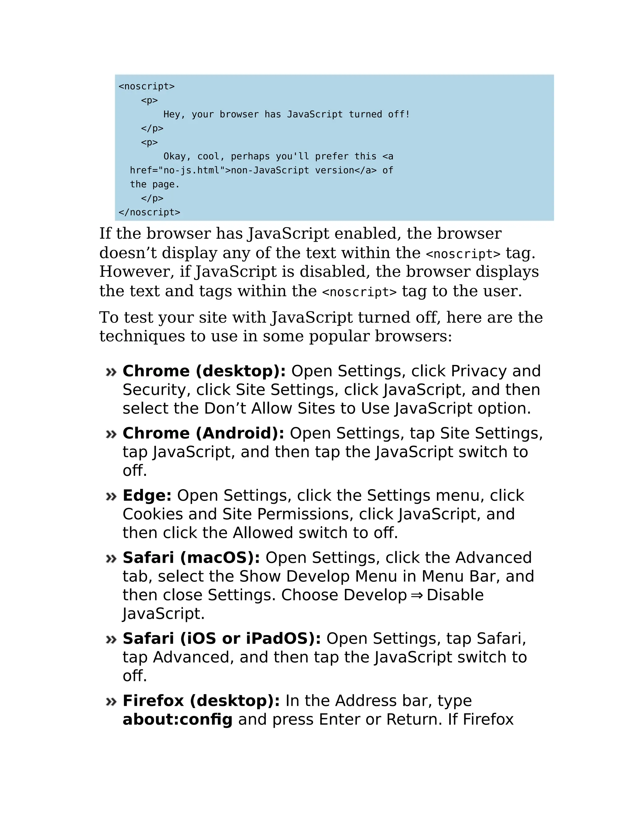 <noscript>
<p>
Hey, your browser has JavaScript turned off!
</p>
<p>
Okay, cool, perhaps you'll prefer this <a
href="no-js.html">non-JavaScript version</a> of
the page.
</p>
</noscript>
If the browser has JavaScript enabled, the browser
doesn’t display any of the text within the <noscript> tag.
However, if JavaScript is disabled, the browser displays
the text and tags within the <noscript> tag to the user.
To test your site with JavaScript turned off, here are the
techniques to use in some popular browsers:
Chrome (desktop): Open Settings, click Privacy and
Security, click Site Settings, click JavaScript, and then
select the Don’t Allow Sites to Use JavaScript option.
Chrome (Android): Open Settings, tap Site Settings,
tap JavaScript, and then tap the JavaScript switch to
off.
Edge: Open Settings, click the Settings menu, click
Cookies and Site Permissions, click JavaScript, and
then click the Allowed switch to off.
Safari (macOS): Open Settings, click the Advanced
tab, select the Show Develop Menu in Menu Bar, and
then close Settings. Choose Develop ⇒ Disable
JavaScript.
Safari (iOS or iPadOS): Open Settings, tap Safari,
tap Advanced, and then tap the JavaScript switch to
off.
Firefox (desktop): In the Address bar, type
about:config and press Enter or Return. If Firefox
 