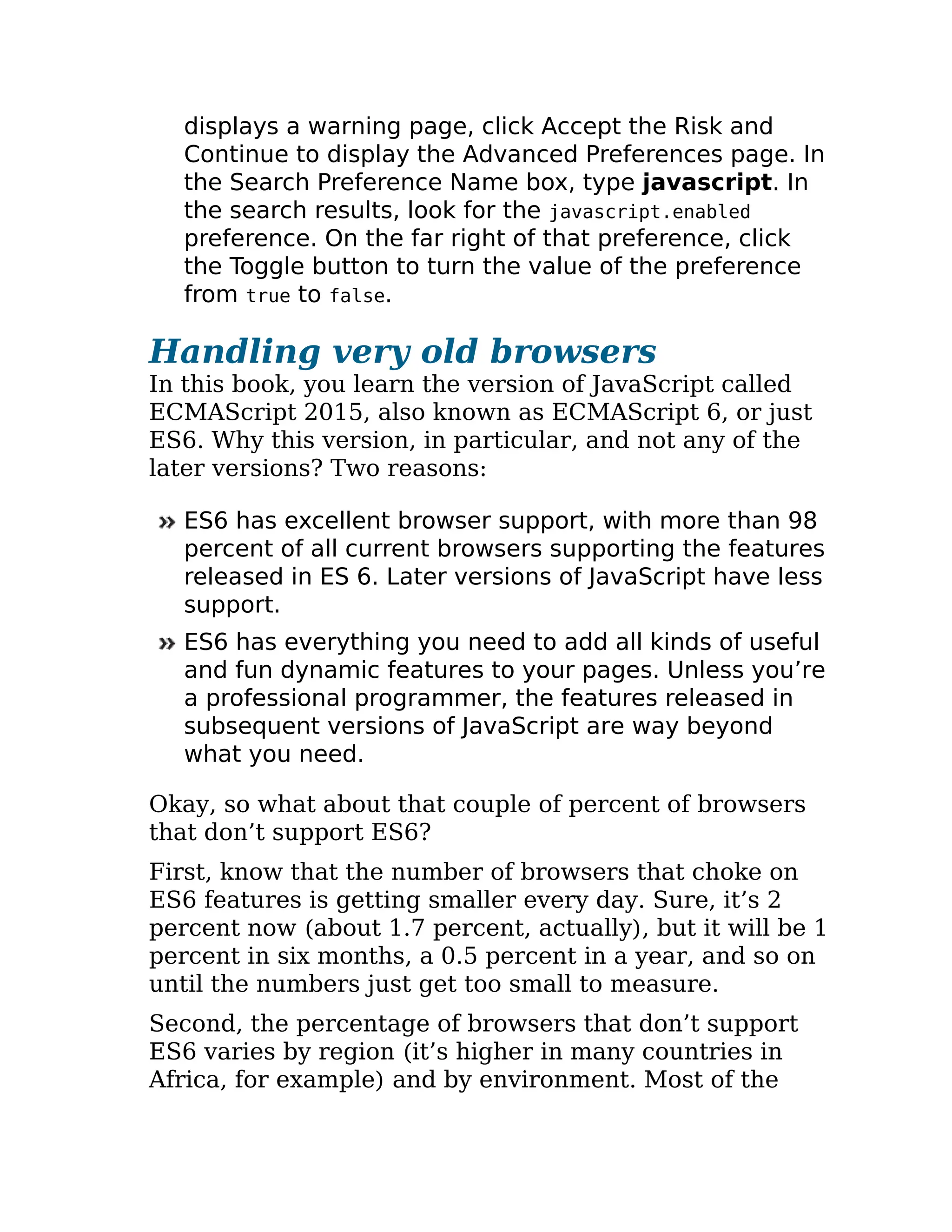 displays a warning page, click Accept the Risk and
Continue to display the Advanced Preferences page. In
the Search Preference Name box, type javascript. In
the search results, look for the javascript.enabled
preference. On the far right of that preference, click
the Toggle button to turn the value of the preference
from true to false.
Handling very old browsers
In this book, you learn the version of JavaScript called
ECMAScript 2015, also known as ECMAScript 6, or just
ES6. Why this version, in particular, and not any of the
later versions? Two reasons:
ES6 has excellent browser support, with more than 98
percent of all current browsers supporting the features
released in ES 6. Later versions of JavaScript have less
support.
ES6 has everything you need to add all kinds of useful
and fun dynamic features to your pages. Unless you’re
a professional programmer, the features released in
subsequent versions of JavaScript are way beyond
what you need.
Okay, so what about that couple of percent of browsers
that don’t support ES6?
First, know that the number of browsers that choke on
ES6 features is getting smaller every day. Sure, it’s 2
percent now (about 1.7 percent, actually), but it will be 1
percent in six months, a 0.5 percent in a year, and so on
until the numbers just get too small to measure.
Second, the percentage of browsers that don’t support
ES6 varies by region (it’s higher in many countries in
Africa, for example) and by environment. Most of the
 