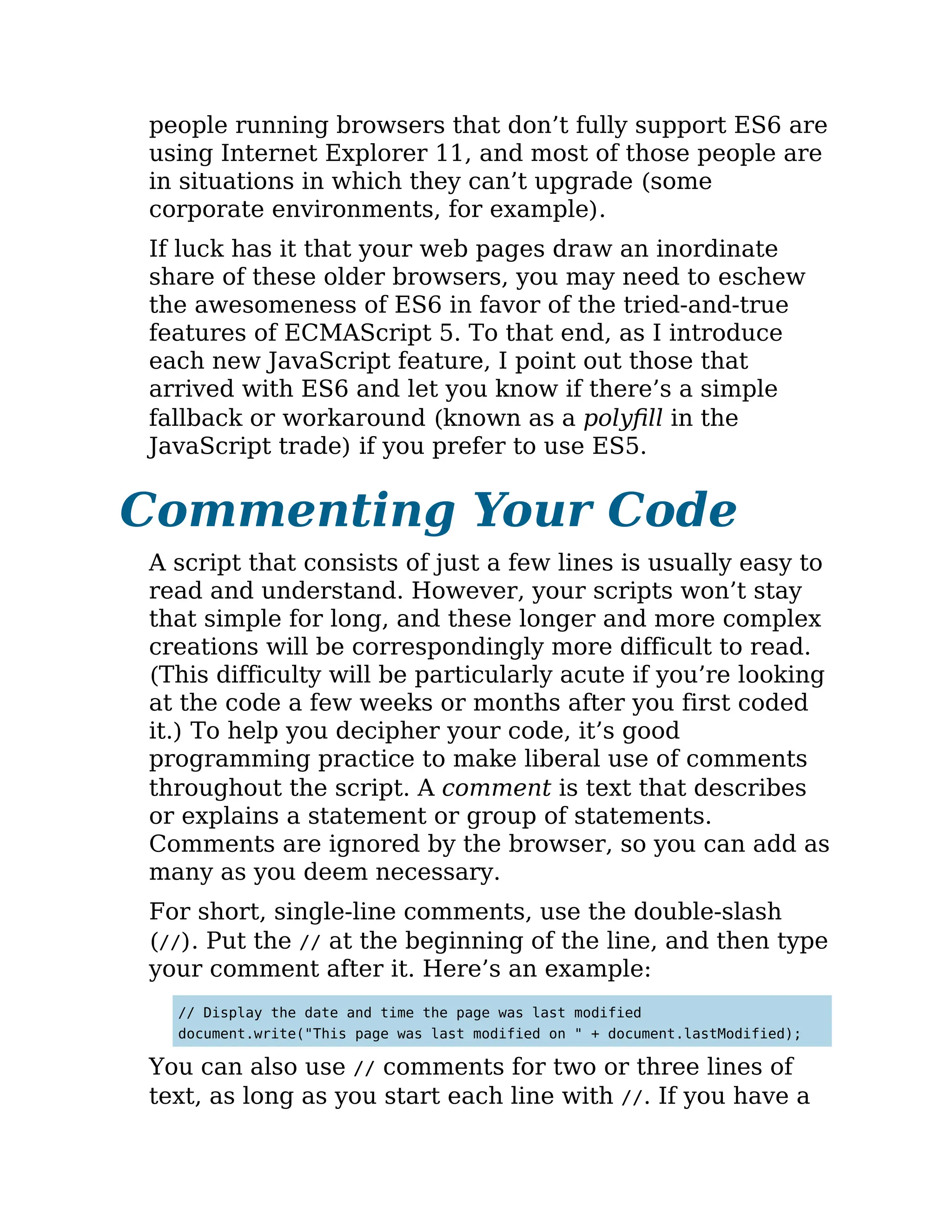 people running browsers that don’t fully support ES6 are
using Internet Explorer 11, and most of those people are
in situations in which they can’t upgrade (some
corporate environments, for example).
If luck has it that your web pages draw an inordinate
share of these older browsers, you may need to eschew
the awesomeness of ES6 in favor of the tried-and-true
features of ECMAScript 5. To that end, as I introduce
each new JavaScript feature, I point out those that
arrived with ES6 and let you know if there’s a simple
fallback or workaround (known as a polyfill in the
JavaScript trade) if you prefer to use ES5.
Commenting Your Code
A script that consists of just a few lines is usually easy to
read and understand. However, your scripts won’t stay
that simple for long, and these longer and more complex
creations will be correspondingly more difficult to read.
(This difficulty will be particularly acute if you’re looking
at the code a few weeks or months after you first coded
it.) To help you decipher your code, it’s good
programming practice to make liberal use of comments
throughout the script. A comment is text that describes
or explains a statement or group of statements.
Comments are ignored by the browser, so you can add as
many as you deem necessary.
For short, single-line comments, use the double-slash
(//). Put the // at the beginning of the line, and then type
your comment after it. Here’s an example:
// Display the date and time the page was last modified
document.write("This page was last modified on " + document.lastModified);
You can also use // comments for two or three lines of
text, as long as you start each line with //. If you have a
 