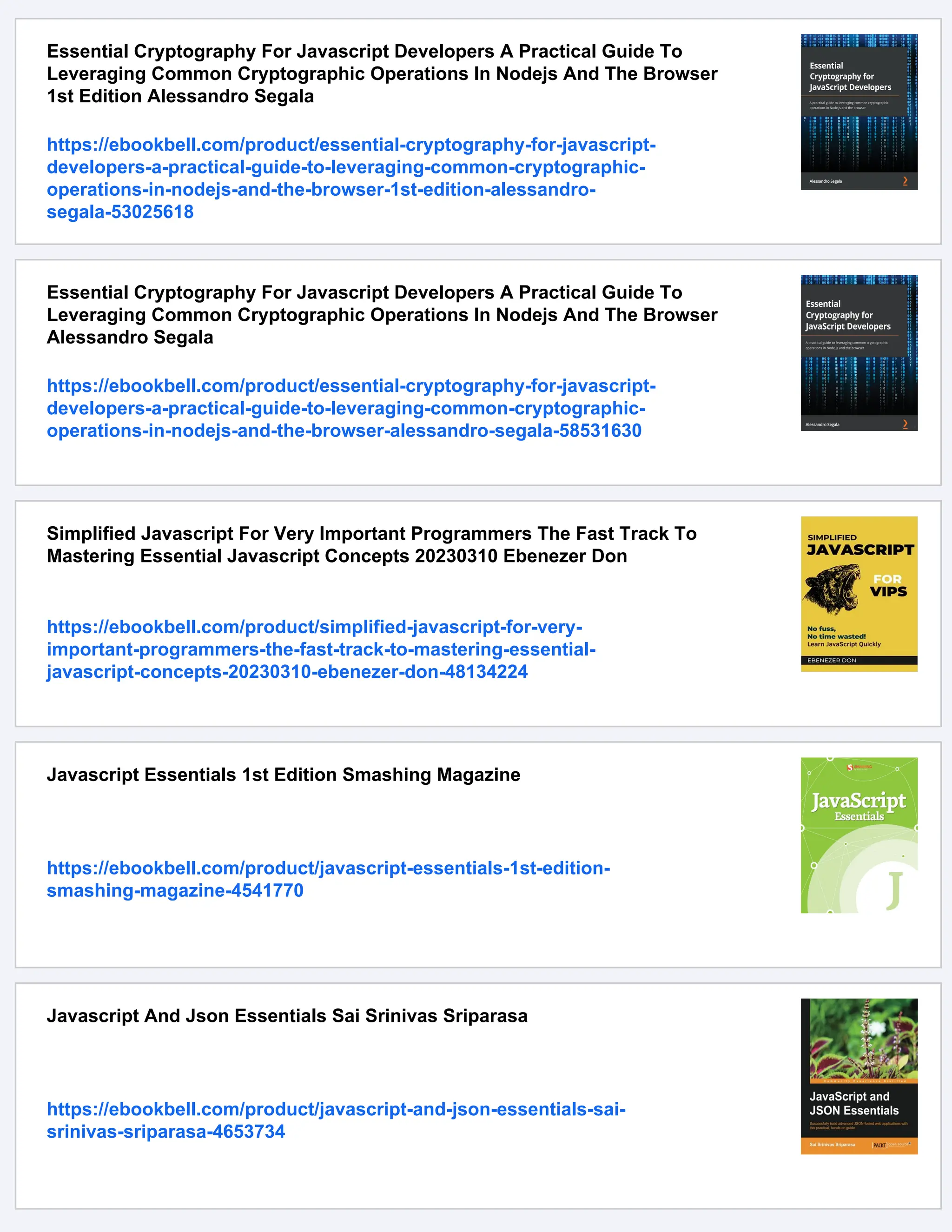 Essential Cryptography For Javascript Developers A Practical Guide To
Leveraging Common Cryptographic Operations In Nodejs And The Browser
1st Edition Alessandro Segala
https://ebookbell.com/product/essential-cryptography-for-javascript-
developers-a-practical-guide-to-leveraging-common-cryptographic-
operations-in-nodejs-and-the-browser-1st-edition-alessandro-
segala-53025618
Essential Cryptography For Javascript Developers A Practical Guide To
Leveraging Common Cryptographic Operations In Nodejs And The Browser
Alessandro Segala
https://ebookbell.com/product/essential-cryptography-for-javascript-
developers-a-practical-guide-to-leveraging-common-cryptographic-
operations-in-nodejs-and-the-browser-alessandro-segala-58531630
Simplified Javascript For Very Important Programmers The Fast Track To
Mastering Essential Javascript Concepts 20230310 Ebenezer Don
https://ebookbell.com/product/simplified-javascript-for-very-
important-programmers-the-fast-track-to-mastering-essential-
javascript-concepts-20230310-ebenezer-don-48134224
Javascript Essentials 1st Edition Smashing Magazine
https://ebookbell.com/product/javascript-essentials-1st-edition-
smashing-magazine-4541770
Javascript And Json Essentials Sai Srinivas Sriparasa
https://ebookbell.com/product/javascript-and-json-essentials-sai-
srinivas-sriparasa-4653734
 
