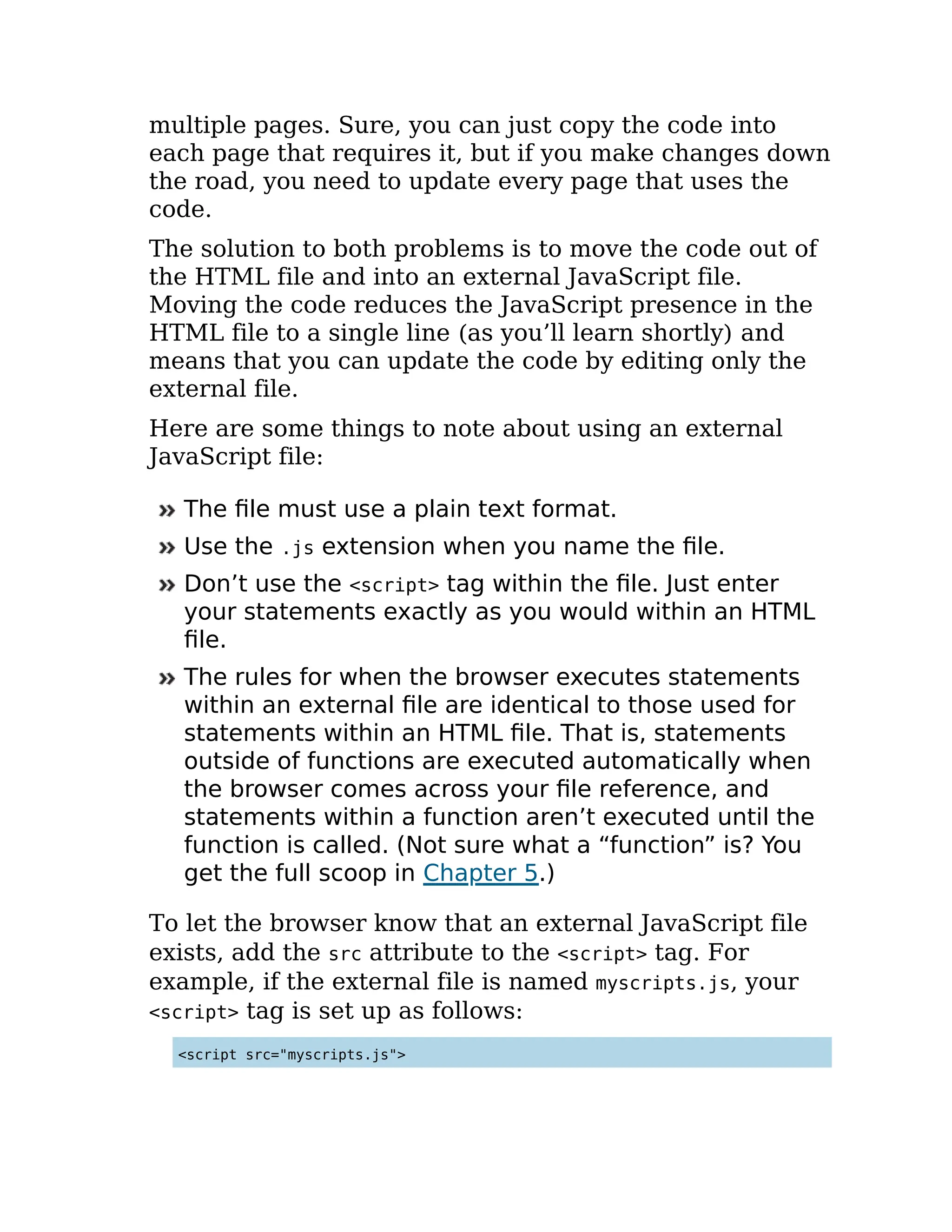 multiple pages. Sure, you can just copy the code into
each page that requires it, but if you make changes down
the road, you need to update every page that uses the
code.
The solution to both problems is to move the code out of
the HTML file and into an external JavaScript file.
Moving the code reduces the JavaScript presence in the
HTML file to a single line (as you’ll learn shortly) and
means that you can update the code by editing only the
external file.
Here are some things to note about using an external
JavaScript file:
The file must use a plain text format.
Use the .js extension when you name the file.
Don’t use the <script> tag within the file. Just enter
your statements exactly as you would within an HTML
file.
The rules for when the browser executes statements
within an external file are identical to those used for
statements within an HTML file. That is, statements
outside of functions are executed automatically when
the browser comes across your file reference, and
statements within a function aren’t executed until the
function is called. (Not sure what a “function” is? You
get the full scoop in Chapter 5.)
To let the browser know that an external JavaScript file
exists, add the src attribute to the <script> tag. For
example, if the external file is named myscripts.js, your
<script> tag is set up as follows:
<script src="myscripts.js">
 