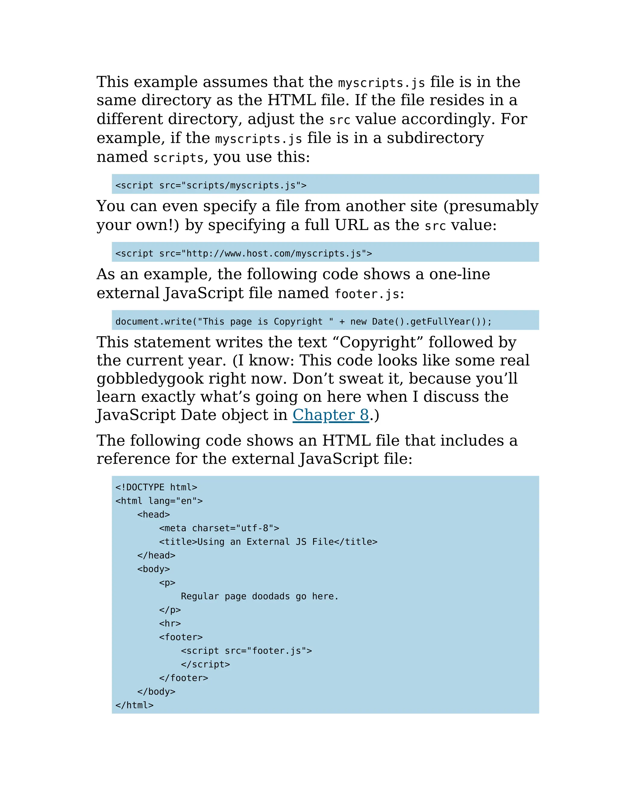 This example assumes that the myscripts.js file is in the
same directory as the HTML file. If the file resides in a
different directory, adjust the src value accordingly. For
example, if the myscripts.js file is in a subdirectory
named scripts, you use this:
<script src="scripts/myscripts.js">
You can even specify a file from another site (presumably
your own!) by specifying a full URL as the src value:
<script src="http://www.host.com/myscripts.js">
As an example, the following code shows a one-line
external JavaScript file named footer.js:
document.write("This page is Copyright " + new Date().getFullYear());
This statement writes the text “Copyright” followed by
the current year. (I know: This code looks like some real
gobbledygook right now. Don’t sweat it, because you’ll
learn exactly what’s going on here when I discuss the
JavaScript Date object in Chapter 8.)
The following code shows an HTML file that includes a
reference for the external JavaScript file:
<!DOCTYPE html>
<html lang="en">
<head>
<meta charset="utf-8">
<title>Using an External JS File</title>
</head>
<body>
<p>
Regular page doodads go here.
</p>
<hr>
<footer>
<script src="footer.js">
</script>
</footer>
</body>
</html>
 