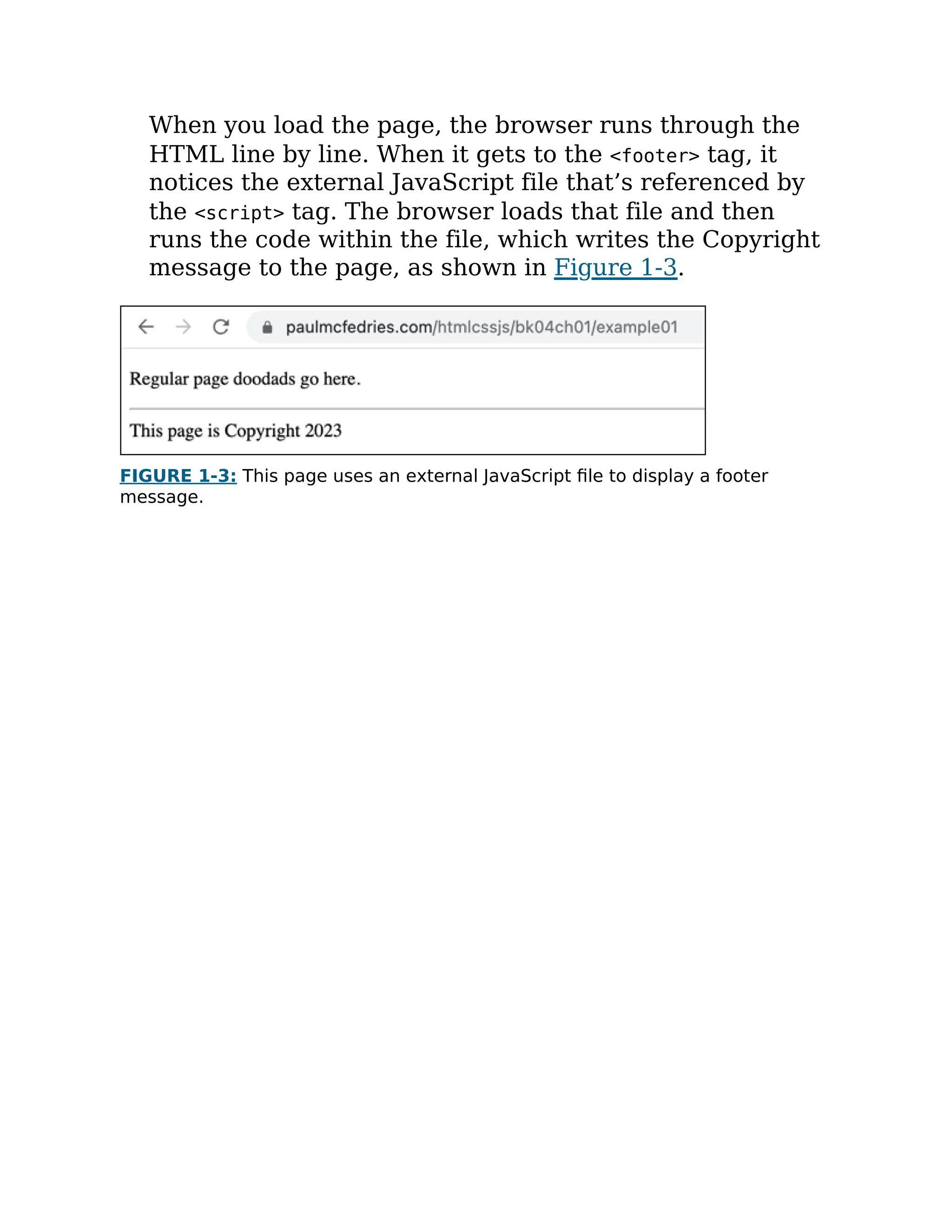 When you load the page, the browser runs through the
HTML line by line. When it gets to the <footer> tag, it
notices the external JavaScript file that’s referenced by
the <script> tag. The browser loads that file and then
runs the code within the file, which writes the Copyright
message to the page, as shown in Figure 1-3.
FIGURE 1-3: This page uses an external JavaScript file to display a footer
message.
 