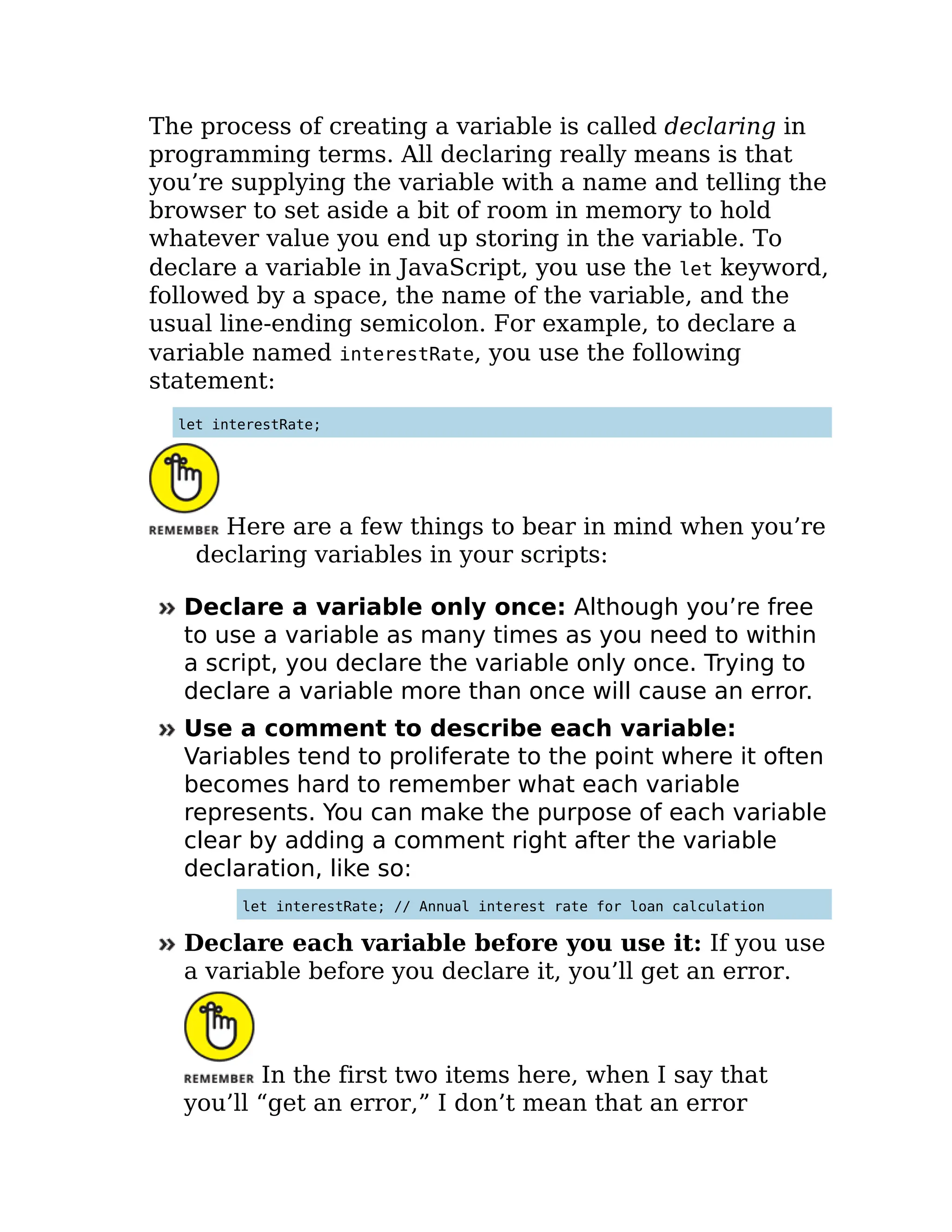 The process of creating a variable is called declaring in
programming terms. All declaring really means is that
you’re supplying the variable with a name and telling the
browser to set aside a bit of room in memory to hold
whatever value you end up storing in the variable. To
declare a variable in JavaScript, you use the let keyword,
followed by a space, the name of the variable, and the
usual line-ending semicolon. For example, to declare a
variable named interestRate, you use the following
statement:
let interestRate;
Here are a few things to bear in mind when you’re
declaring variables in your scripts:
Declare a variable only once: Although you’re free
to use a variable as many times as you need to within
a script, you declare the variable only once. Trying to
declare a variable more than once will cause an error.
Use a comment to describe each variable:
Variables tend to proliferate to the point where it often
becomes hard to remember what each variable
represents. You can make the purpose of each variable
clear by adding a comment right after the variable
declaration, like so:
let interestRate; // Annual interest rate for loan calculation
Declare each variable before you use it: If you use
a variable before you declare it, you’ll get an error.
In the first two items here, when I say that
you’ll “get an error,” I don’t mean that an error
 
