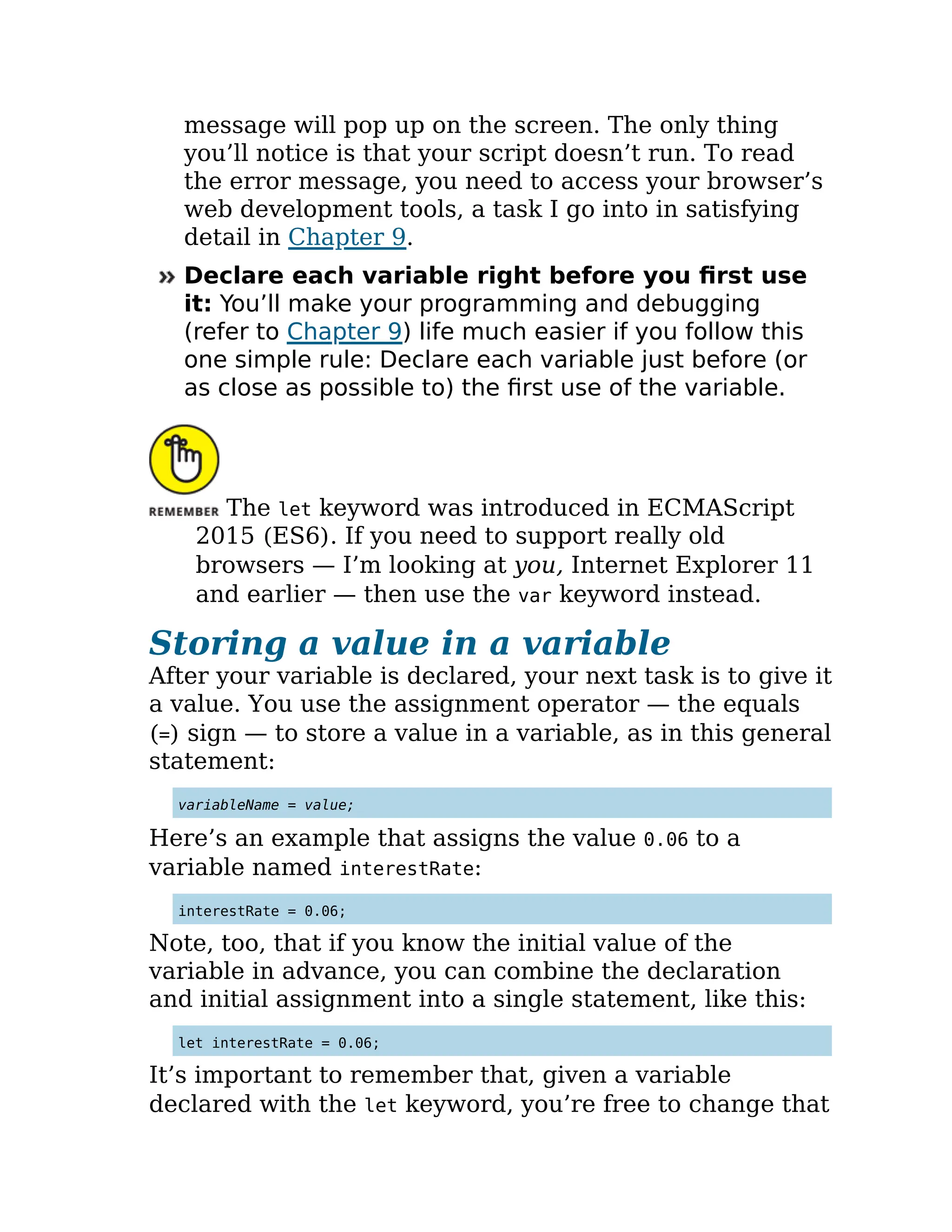 message will pop up on the screen. The only thing
you’ll notice is that your script doesn’t run. To read
the error message, you need to access your browser’s
web development tools, a task I go into in satisfying
detail in Chapter 9.
Declare each variable right before you first use
it: You’ll make your programming and debugging
(refer to Chapter 9) life much easier if you follow this
one simple rule: Declare each variable just before (or
as close as possible to) the first use of the variable.
The let keyword was introduced in ECMAScript
2015 (ES6). If you need to support really old
browsers — I’m looking at you, Internet Explorer 11
and earlier — then use the var keyword instead.
Storing a value in a variable
After your variable is declared, your next task is to give it
a value. You use the assignment operator — the equals
(=) sign — to store a value in a variable, as in this general
statement:
variableName = value;
Here’s an example that assigns the value 0.06 to a
variable named interestRate:
interestRate = 0.06;
Note, too, that if you know the initial value of the
variable in advance, you can combine the declaration
and initial assignment into a single statement, like this:
let interestRate = 0.06;
It’s important to remember that, given a variable
declared with the let keyword, you’re free to change that
 