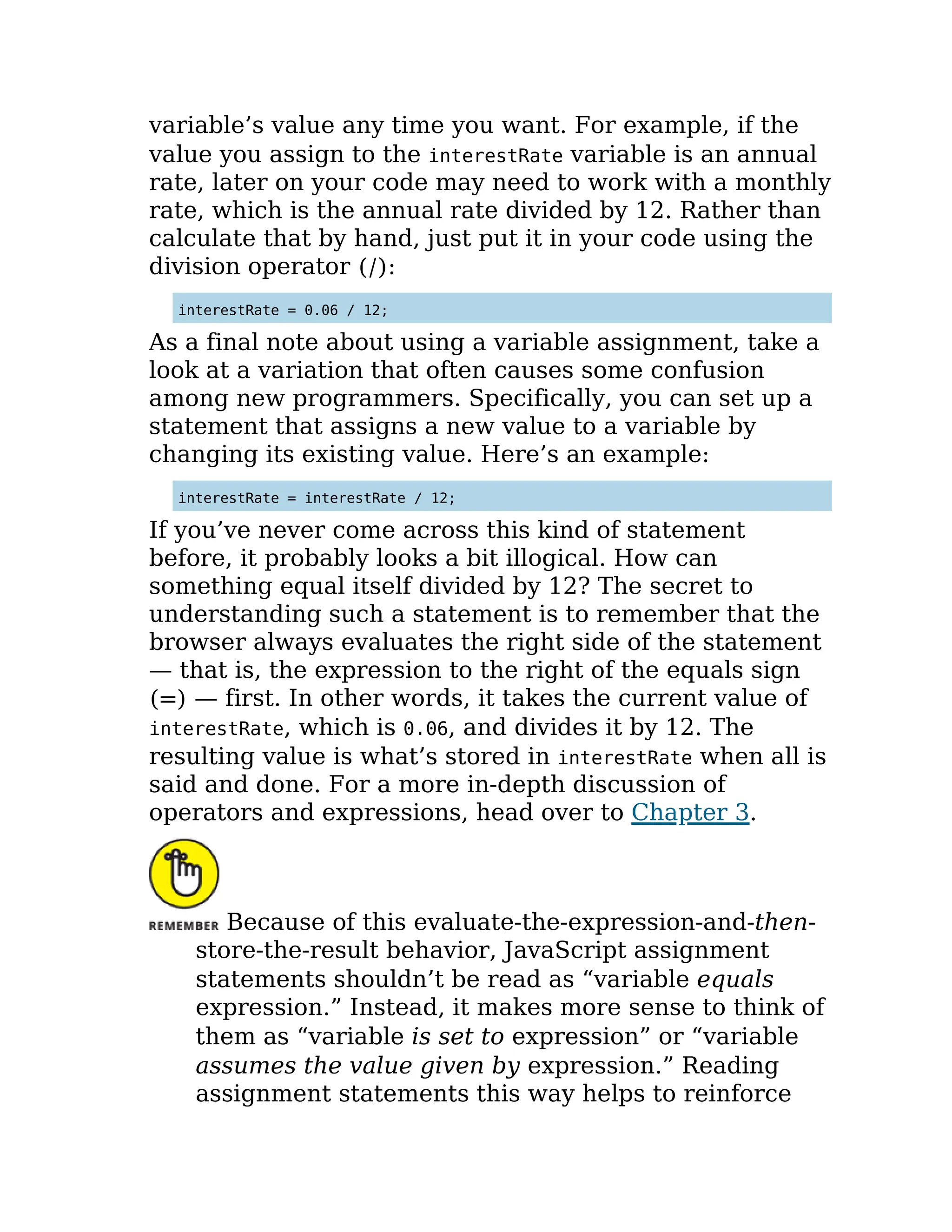 variable’s value any time you want. For example, if the
value you assign to the interestRate variable is an annual
rate, later on your code may need to work with a monthly
rate, which is the annual rate divided by 12. Rather than
calculate that by hand, just put it in your code using the
division operator (/):
interestRate = 0.06 / 12;
As a final note about using a variable assignment, take a
look at a variation that often causes some confusion
among new programmers. Specifically, you can set up a
statement that assigns a new value to a variable by
changing its existing value. Here’s an example:
interestRate = interestRate / 12;
If you’ve never come across this kind of statement
before, it probably looks a bit illogical. How can
something equal itself divided by 12? The secret to
understanding such a statement is to remember that the
browser always evaluates the right side of the statement
— that is, the expression to the right of the equals sign
(=) — first. In other words, it takes the current value of
interestRate, which is 0.06, and divides it by 12. The
resulting value is what’s stored in interestRate when all is
said and done. For a more in-depth discussion of
operators and expressions, head over to Chapter 3.
Because of this evaluate-the-expression-and-then-
store-the-result behavior, JavaScript assignment
statements shouldn’t be read as “variable equals
expression.” Instead, it makes more sense to think of
them as “variable is set to expression” or “variable
assumes the value given by expression.” Reading
assignment statements this way helps to reinforce
 