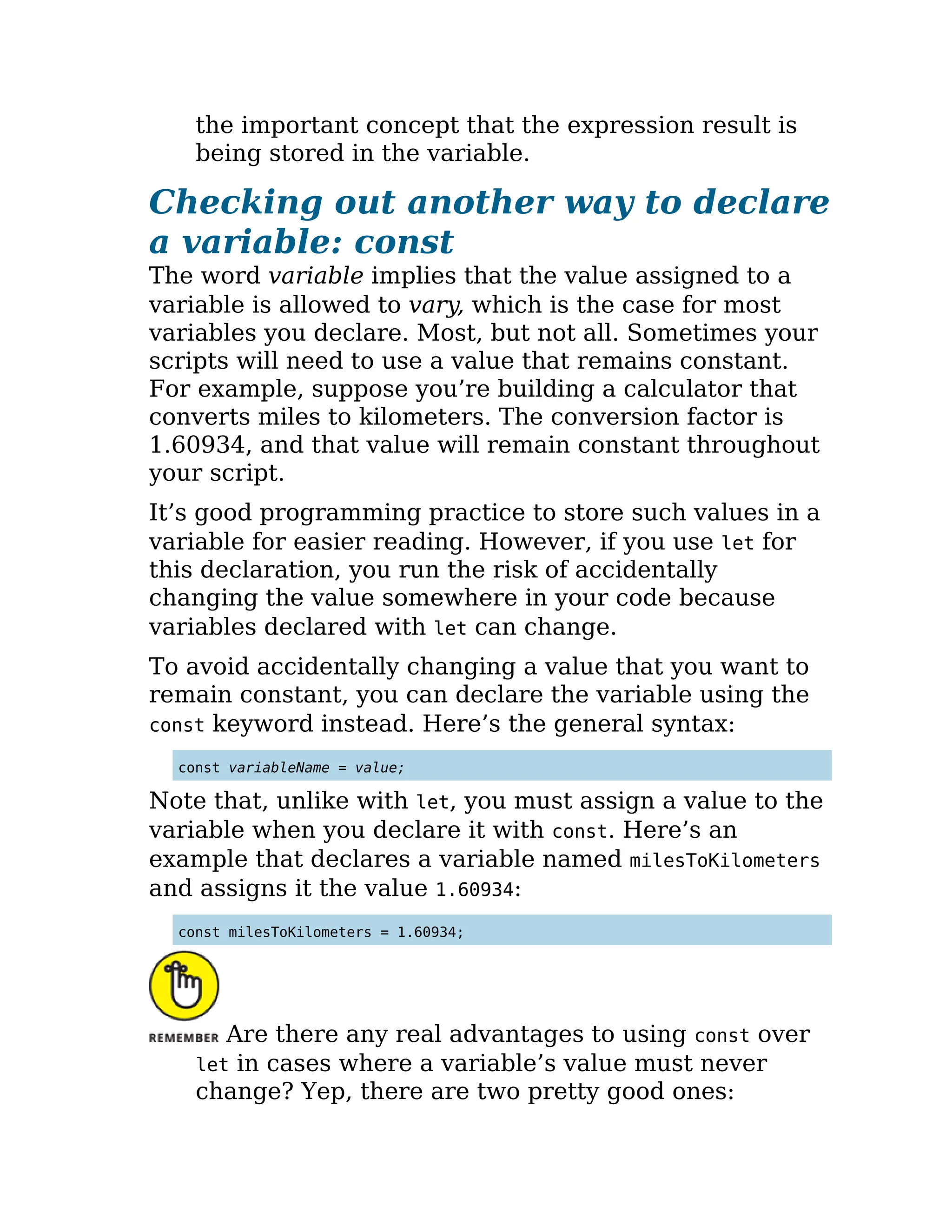 the important concept that the expression result is
being stored in the variable.
Checking out another way to declare
a variable: const
The word variable implies that the value assigned to a
variable is allowed to vary, which is the case for most
variables you declare. Most, but not all. Sometimes your
scripts will need to use a value that remains constant.
For example, suppose you’re building a calculator that
converts miles to kilometers. The conversion factor is
1.60934, and that value will remain constant throughout
your script.
It’s good programming practice to store such values in a
variable for easier reading. However, if you use let for
this declaration, you run the risk of accidentally
changing the value somewhere in your code because
variables declared with let can change.
To avoid accidentally changing a value that you want to
remain constant, you can declare the variable using the
const keyword instead. Here’s the general syntax:
const variableName = value;
Note that, unlike with let, you must assign a value to the
variable when you declare it with const. Here’s an
example that declares a variable named milesToKilometers
and assigns it the value 1.60934:
const milesToKilometers = 1.60934;
Are there any real advantages to using const over
let in cases where a variable’s value must never
change? Yep, there are two pretty good ones:
 