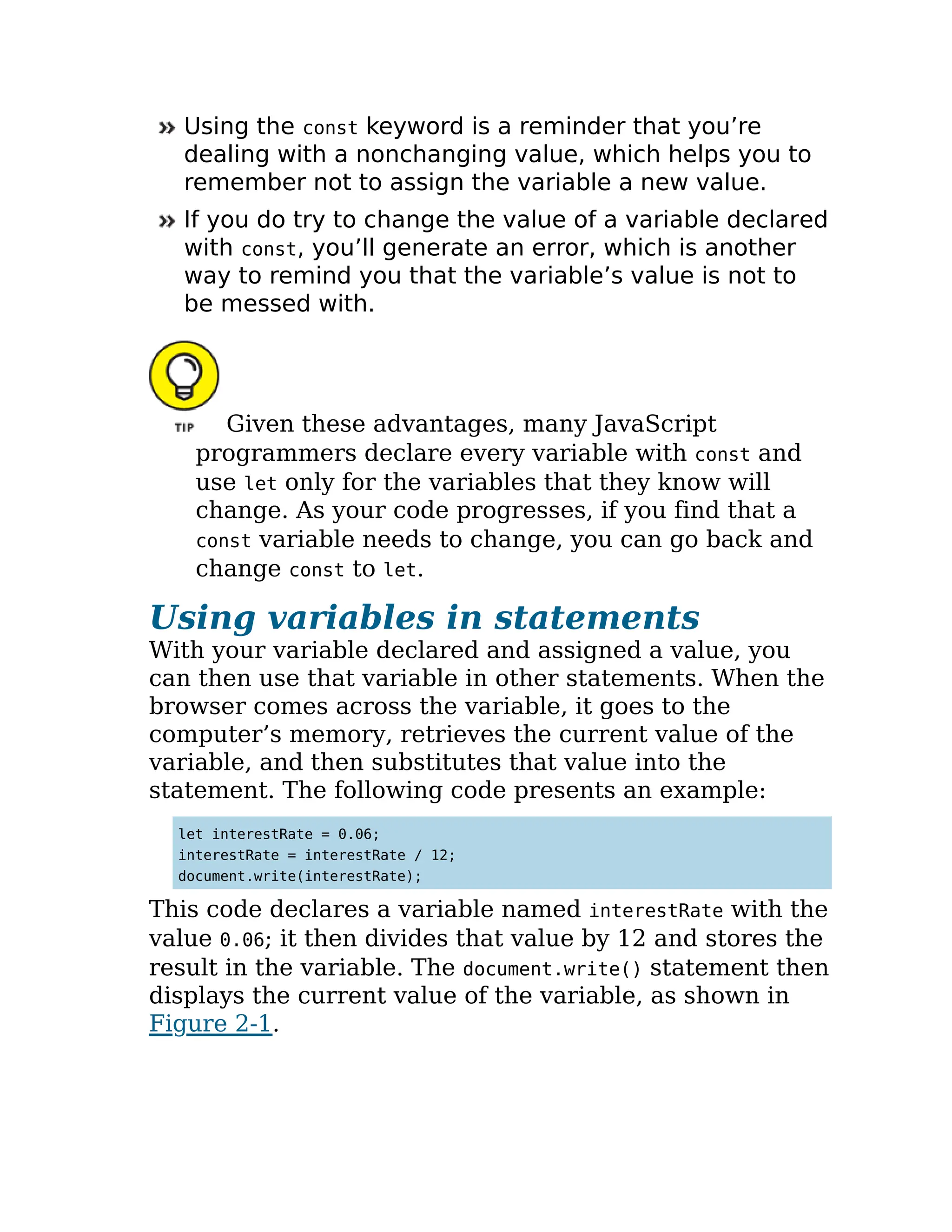 Using the const keyword is a reminder that you’re
dealing with a nonchanging value, which helps you to
remember not to assign the variable a new value.
If you do try to change the value of a variable declared
with const, you’ll generate an error, which is another
way to remind you that the variable’s value is not to
be messed with.
Given these advantages, many JavaScript
programmers declare every variable with const and
use let only for the variables that they know will
change. As your code progresses, if you find that a
const variable needs to change, you can go back and
change const to let.
Using variables in statements
With your variable declared and assigned a value, you
can then use that variable in other statements. When the
browser comes across the variable, it goes to the
computer’s memory, retrieves the current value of the
variable, and then substitutes that value into the
statement. The following code presents an example:
let interestRate = 0.06;
interestRate = interestRate / 12;
document.write(interestRate);
This code declares a variable named interestRate with the
value 0.06; it then divides that value by 12 and stores the
result in the variable. The document.write() statement then
displays the current value of the variable, as shown in
Figure 2-1.
 