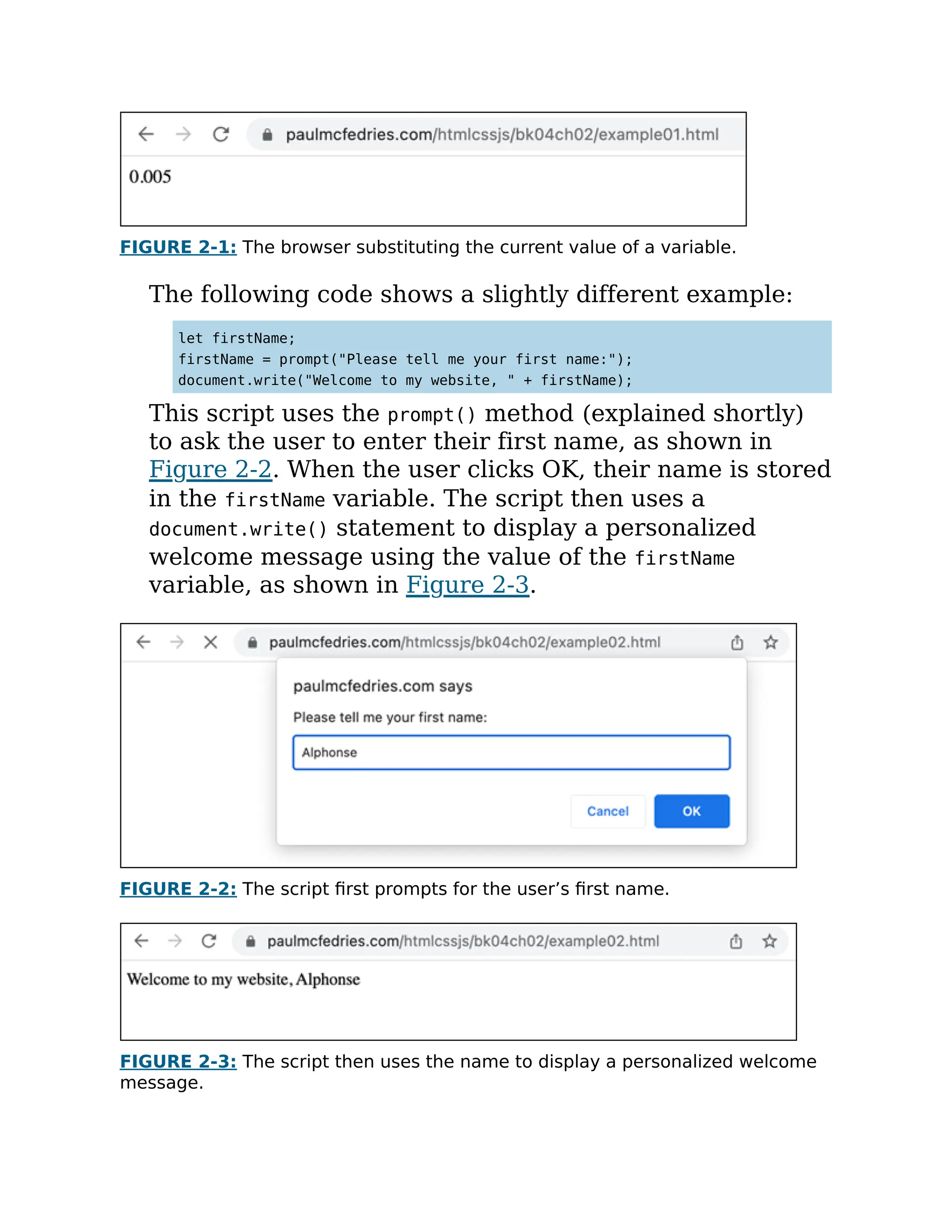 FIGURE 2-1: The browser substituting the current value of a variable.
The following code shows a slightly different example:
let firstName;
firstName = prompt("Please tell me your first name:");
document.write("Welcome to my website, " + firstName);
This script uses the prompt() method (explained shortly)
to ask the user to enter their first name, as shown in
Figure 2-2. When the user clicks OK, their name is stored
in the firstName variable. The script then uses a
document.write() statement to display a personalized
welcome message using the value of the firstName
variable, as shown in Figure 2-3.
FIGURE 2-2: The script first prompts for the user’s first name.
FIGURE 2-3: The script then uses the name to display a personalized welcome
message.
 