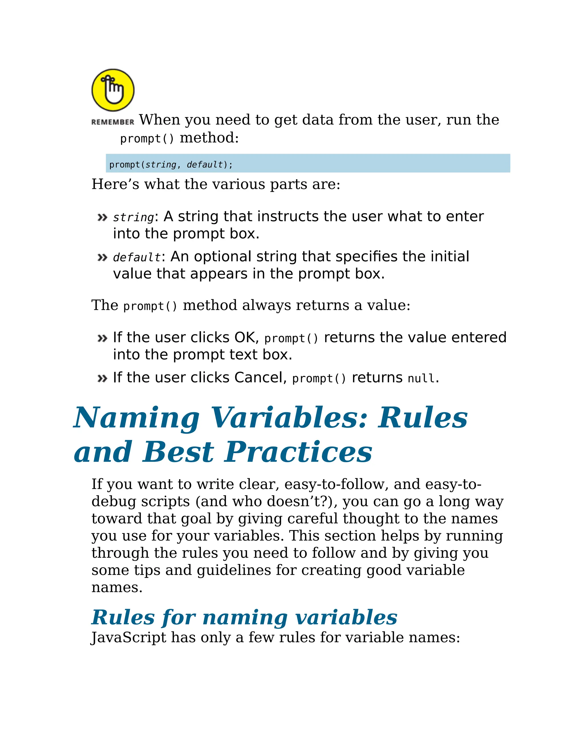 When you need to get data from the user, run the
prompt() method:
prompt(string, default);
Here’s what the various parts are:
string: A string that instructs the user what to enter
into the prompt box.
default: An optional string that specifies the initial
value that appears in the prompt box.
The prompt() method always returns a value:
If the user clicks OK, prompt() returns the value entered
into the prompt text box.
If the user clicks Cancel, prompt() returns null.
Naming Variables: Rules
and Best Practices
If you want to write clear, easy-to-follow, and easy-to-
debug scripts (and who doesn’t?), you can go a long way
toward that goal by giving careful thought to the names
you use for your variables. This section helps by running
through the rules you need to follow and by giving you
some tips and guidelines for creating good variable
names.
Rules for naming variables
JavaScript has only a few rules for variable names:
 