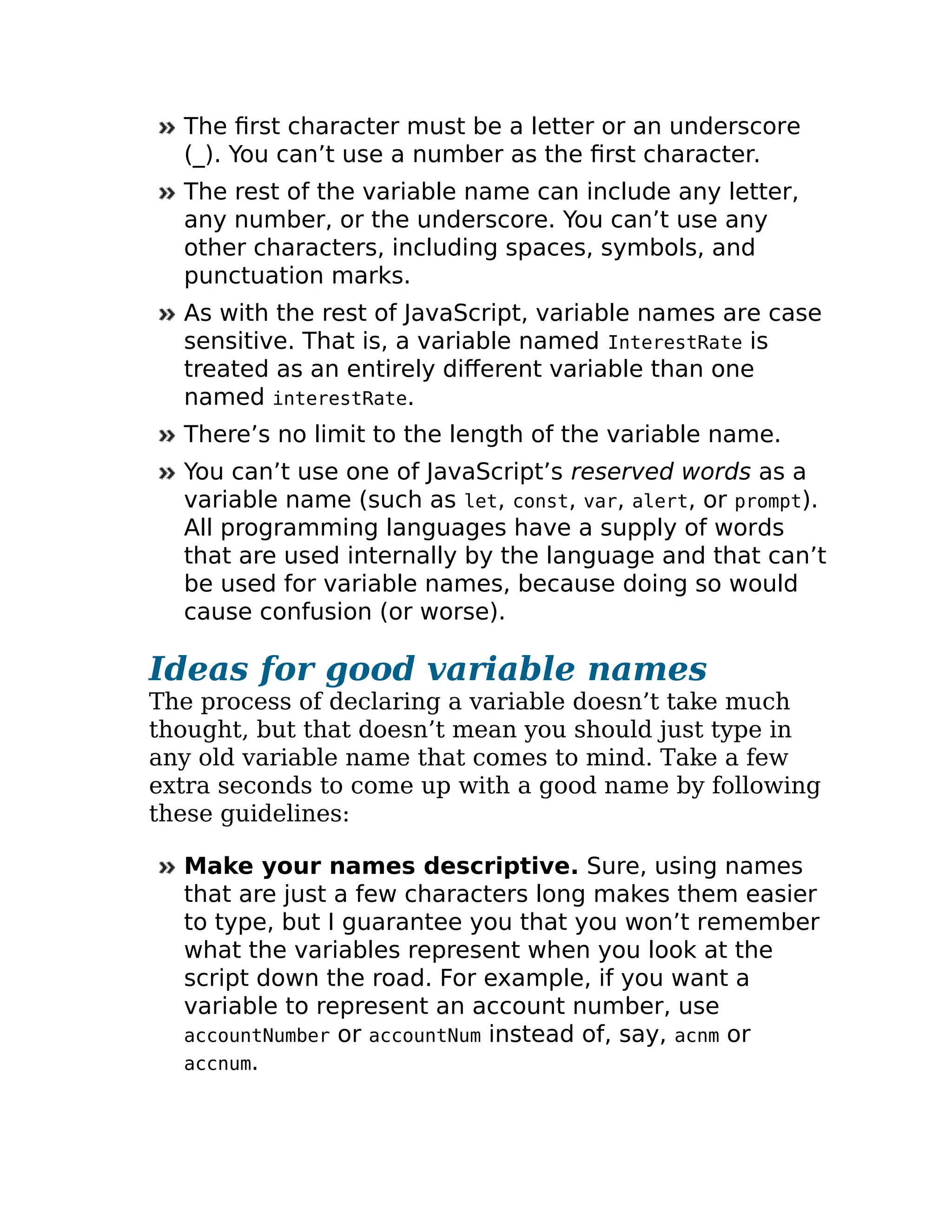 The first character must be a letter or an underscore
(_). You can’t use a number as the first character.
The rest of the variable name can include any letter,
any number, or the underscore. You can’t use any
other characters, including spaces, symbols, and
punctuation marks.
As with the rest of JavaScript, variable names are case
sensitive. That is, a variable named InterestRate is
treated as an entirely different variable than one
named interestRate.
There’s no limit to the length of the variable name.
You can’t use one of JavaScript’s reserved words as a
variable name (such as let, const, var, alert, or prompt).
All programming languages have a supply of words
that are used internally by the language and that can’t
be used for variable names, because doing so would
cause confusion (or worse).
Ideas for good variable names
The process of declaring a variable doesn’t take much
thought, but that doesn’t mean you should just type in
any old variable name that comes to mind. Take a few
extra seconds to come up with a good name by following
these guidelines:
Make your names descriptive. Sure, using names
that are just a few characters long makes them easier
to type, but I guarantee you that you won’t remember
what the variables represent when you look at the
script down the road. For example, if you want a
variable to represent an account number, use
accountNumber or accountNum instead of, say, acnm or
accnum.
 
