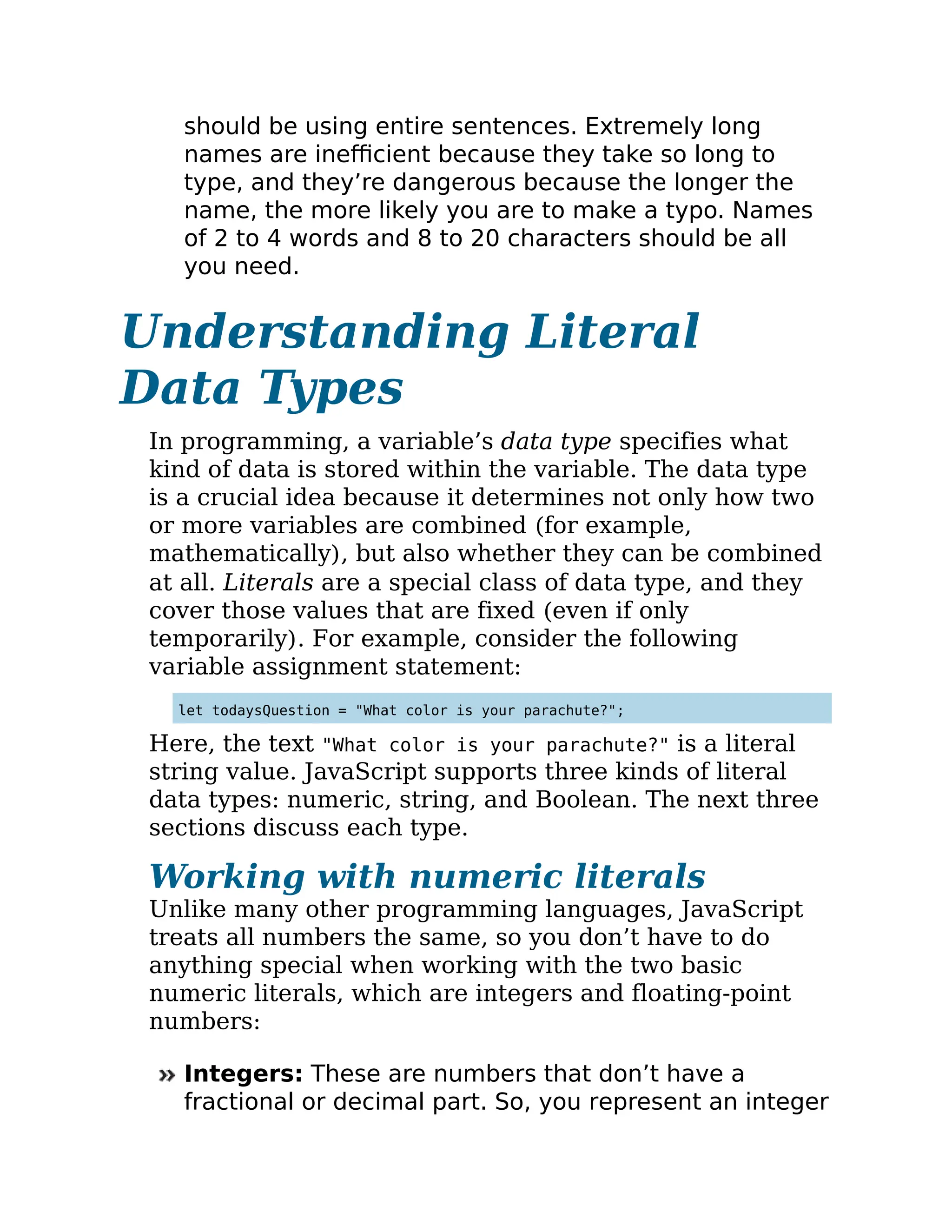 should be using entire sentences. Extremely long
names are inefficient because they take so long to
type, and they’re dangerous because the longer the
name, the more likely you are to make a typo. Names
of 2 to 4 words and 8 to 20 characters should be all
you need.
Understanding Literal
Data Types
In programming, a variable’s data type specifies what
kind of data is stored within the variable. The data type
is a crucial idea because it determines not only how two
or more variables are combined (for example,
mathematically), but also whether they can be combined
at all. Literals are a special class of data type, and they
cover those values that are fixed (even if only
temporarily). For example, consider the following
variable assignment statement:
let todaysQuestion = "What color is your parachute?";
Here, the text "What color is your parachute?" is a literal
string value. JavaScript supports three kinds of literal
data types: numeric, string, and Boolean. The next three
sections discuss each type.
Working with numeric literals
Unlike many other programming languages, JavaScript
treats all numbers the same, so you don’t have to do
anything special when working with the two basic
numeric literals, which are integers and floating-point
numbers:
Integers: These are numbers that don’t have a
fractional or decimal part. So, you represent an integer
 