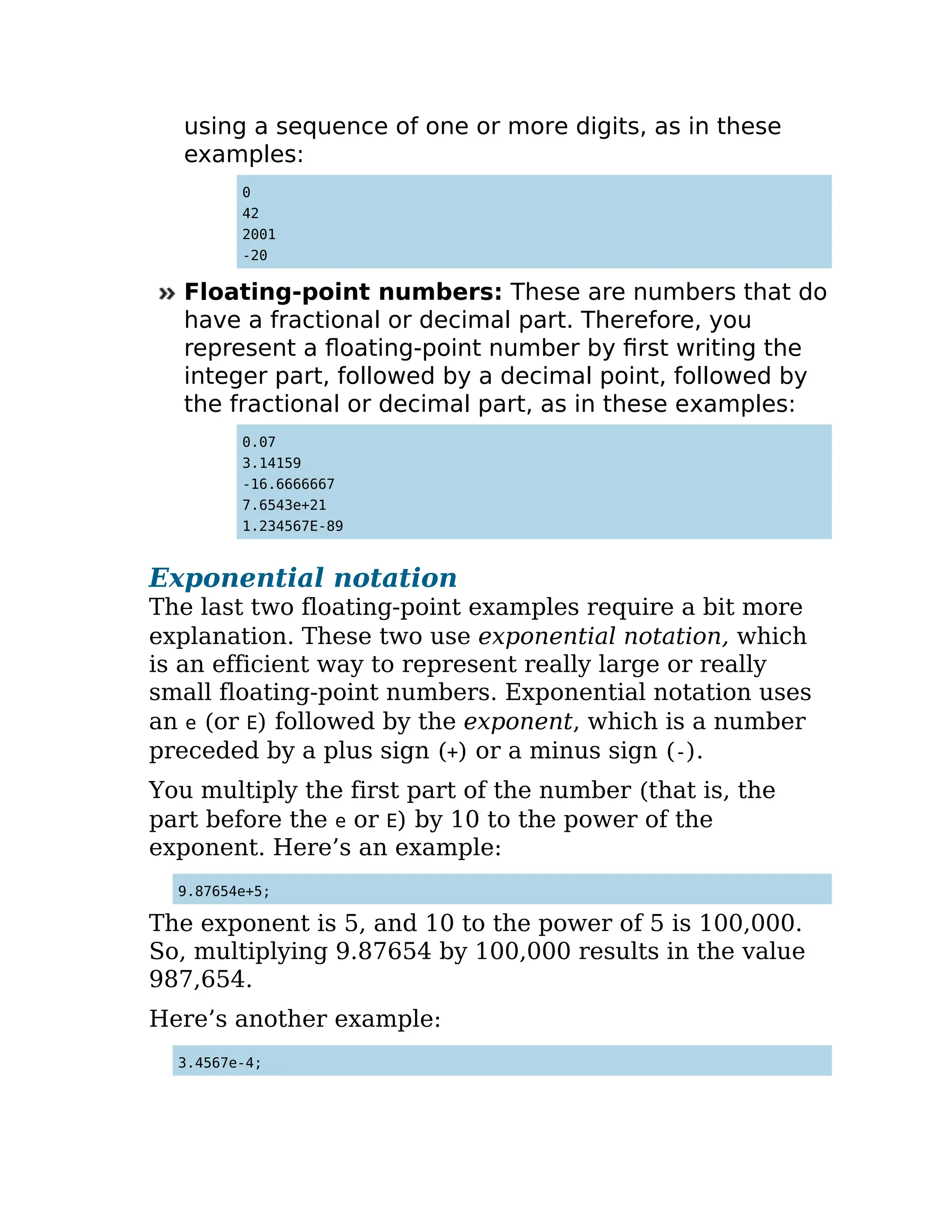 using a sequence of one or more digits, as in these
examples:
0
42
2001
-20
Floating-point numbers: These are numbers that do
have a fractional or decimal part. Therefore, you
represent a floating-point number by first writing the
integer part, followed by a decimal point, followed by
the fractional or decimal part, as in these examples:
0.07
3.14159
-16.6666667
7.6543e+21
1.234567E-89
Exponential notation
The last two floating-point examples require a bit more
explanation. These two use exponential notation, which
is an efficient way to represent really large or really
small floating-point numbers. Exponential notation uses
an e (or E) followed by the exponent, which is a number
preceded by a plus sign (+) or a minus sign (-).
You multiply the first part of the number (that is, the
part before the e or E) by 10 to the power of the
exponent. Here’s an example:
9.87654e+5;
The exponent is 5, and 10 to the power of 5 is 100,000.
So, multiplying 9.87654 by 100,000 results in the value
987,654.
Here’s another example:
3.4567e-4;
 