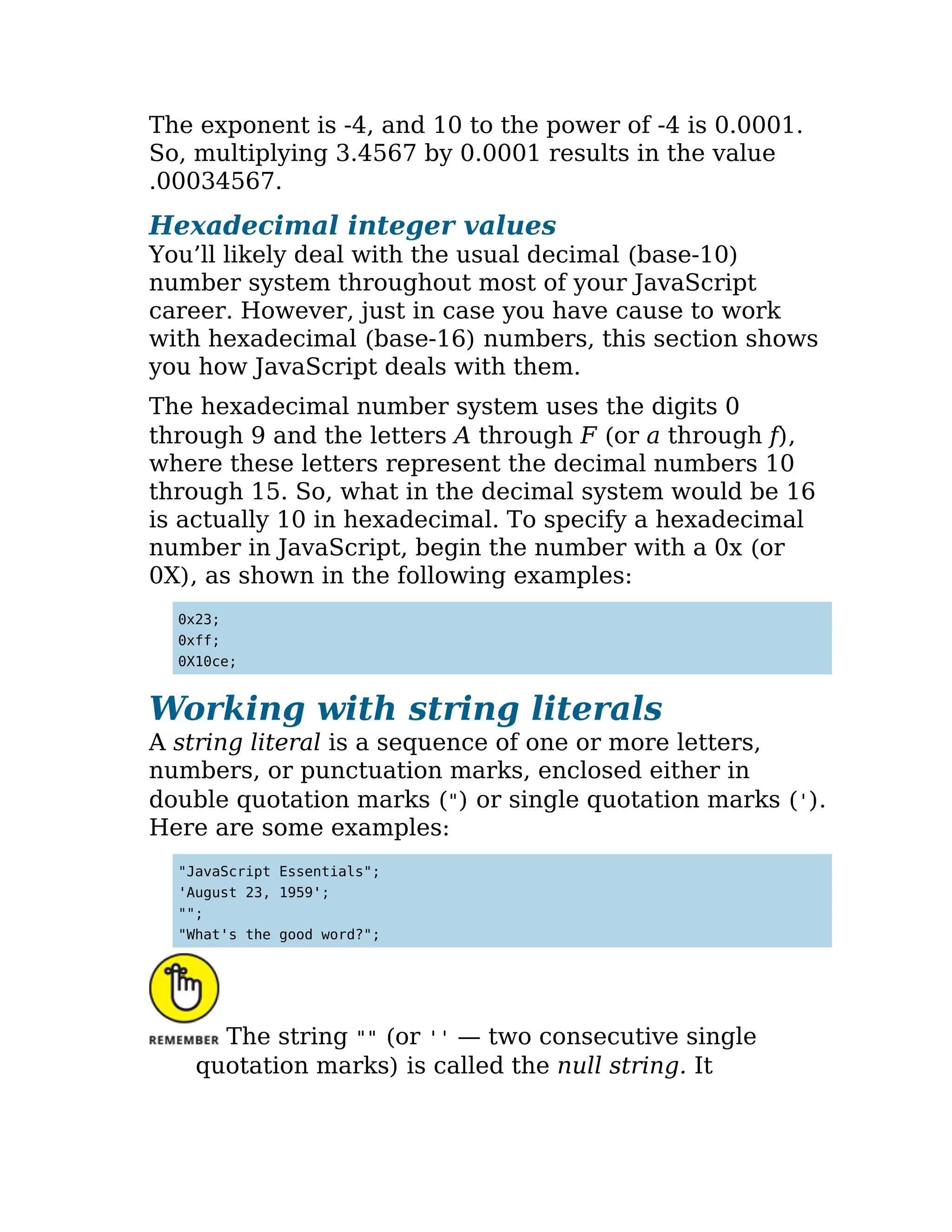 The exponent is -4, and 10 to the power of -4 is 0.0001.
So, multiplying 3.4567 by 0.0001 results in the value
.00034567.
Hexadecimal integer values
You’ll likely deal with the usual decimal (base-10)
number system throughout most of your JavaScript
career. However, just in case you have cause to work
with hexadecimal (base-16) numbers, this section shows
you how JavaScript deals with them.
The hexadecimal number system uses the digits 0
through 9 and the letters A through F (or a through f),
where these letters represent the decimal numbers 10
through 15. So, what in the decimal system would be 16
is actually 10 in hexadecimal. To specify a hexadecimal
number in JavaScript, begin the number with a 0x (or
0X), as shown in the following examples:
0x23;
0xff;
0X10ce;
Working with string literals
A string literal is a sequence of one or more letters,
numbers, or punctuation marks, enclosed either in
double quotation marks (") or single quotation marks (').
Here are some examples:
"JavaScript Essentials";
'August 23, 1959';
"";
"What's the good word?";
The string "" (or '' — two consecutive single
quotation marks) is called the null string. It
 