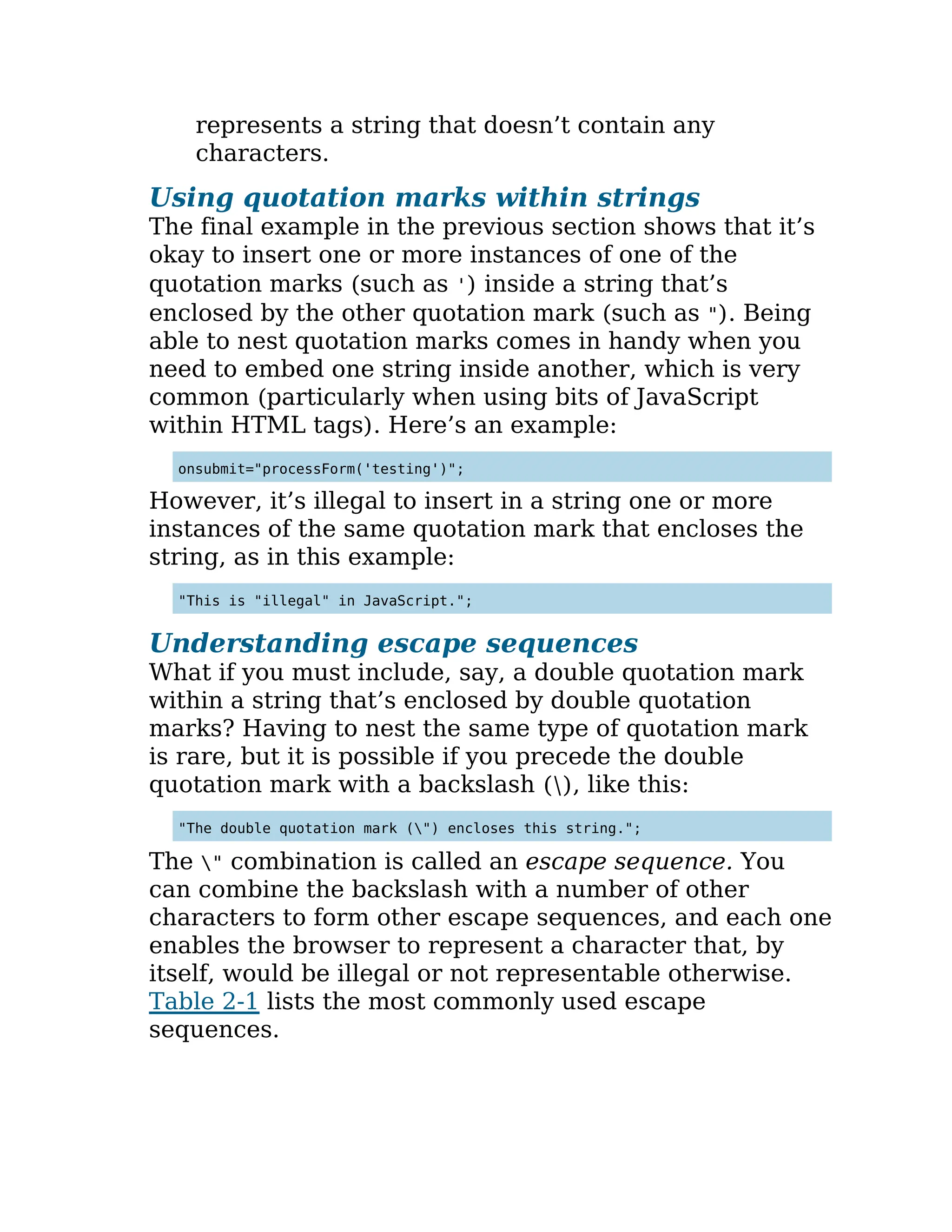 represents a string that doesn’t contain any
characters.
Using quotation marks within strings
The final example in the previous section shows that it’s
okay to insert one or more instances of one of the
quotation marks (such as ') inside a string that’s
enclosed by the other quotation mark (such as "). Being
able to nest quotation marks comes in handy when you
need to embed one string inside another, which is very
common (particularly when using bits of JavaScript
within HTML tags). Here’s an example:
onsubmit="processForm('testing')";
However, it’s illegal to insert in a string one or more
instances of the same quotation mark that encloses the
string, as in this example:
"This is "illegal" in JavaScript.";
Understanding escape sequences
What if you must include, say, a double quotation mark
within a string that’s enclosed by double quotation
marks? Having to nest the same type of quotation mark
is rare, but it is possible if you precede the double
quotation mark with a backslash (), like this:
"The double quotation mark (") encloses this string.";
The " combination is called an escape sequence. You
can combine the backslash with a number of other
characters to form other escape sequences, and each one
enables the browser to represent a character that, by
itself, would be illegal or not representable otherwise.
Table 2-1 lists the most commonly used escape
sequences.
 