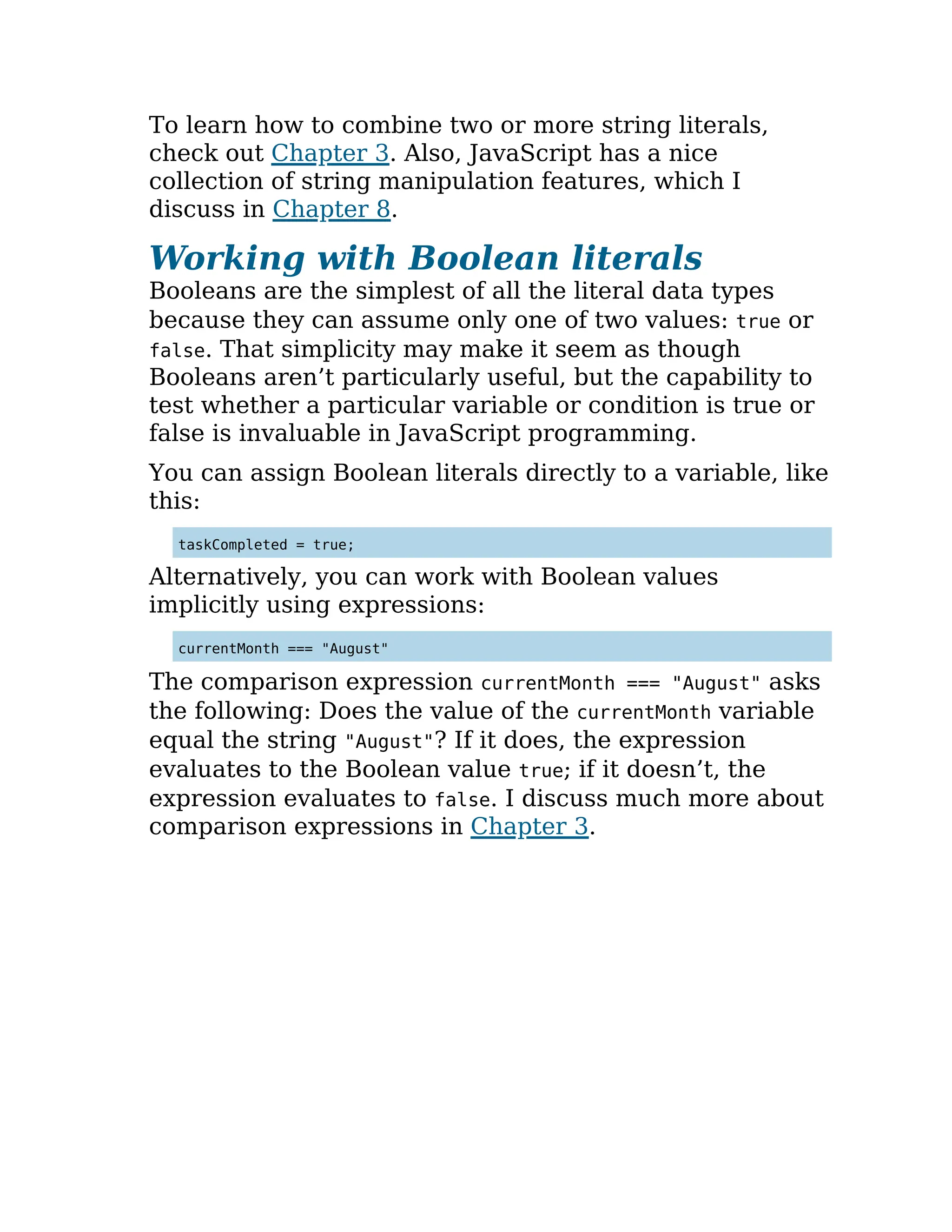 To learn how to combine two or more string literals,
check out Chapter 3. Also, JavaScript has a nice
collection of string manipulation features, which I
discuss in Chapter 8.
Working with Boolean literals
Booleans are the simplest of all the literal data types
because they can assume only one of two values: true or
false. That simplicity may make it seem as though
Booleans aren’t particularly useful, but the capability to
test whether a particular variable or condition is true or
false is invaluable in JavaScript programming.
You can assign Boolean literals directly to a variable, like
this:
taskCompleted = true;
Alternatively, you can work with Boolean values
implicitly using expressions:
currentMonth === "August"
The comparison expression currentMonth === "August" asks
the following: Does the value of the currentMonth variable
equal the string "August"? If it does, the expression
evaluates to the Boolean value true; if it doesn’t, the
expression evaluates to false. I discuss much more about
comparison expressions in Chapter 3.
 