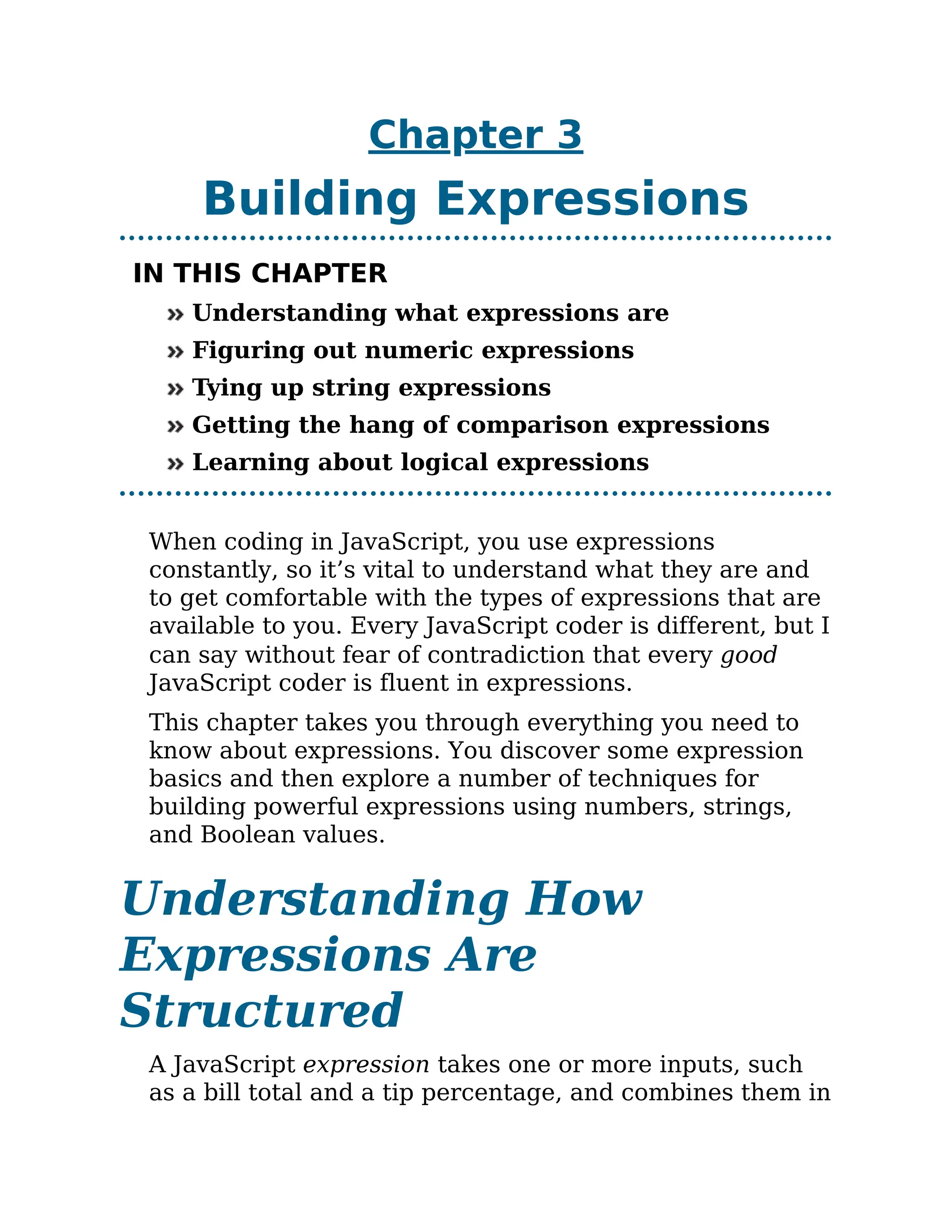 Chapter 3
Building Expressions
IN THIS CHAPTER
Understanding what expressions are
Figuring out numeric expressions
Tying up string expressions
Getting the hang of comparison expressions
Learning about logical expressions
When coding in JavaScript, you use expressions
constantly, so it’s vital to understand what they are and
to get comfortable with the types of expressions that are
available to you. Every JavaScript coder is different, but I
can say without fear of contradiction that every good
JavaScript coder is fluent in expressions.
This chapter takes you through everything you need to
know about expressions. You discover some expression
basics and then explore a number of techniques for
building powerful expressions using numbers, strings,
and Boolean values.
Understanding How
Expressions Are
Structured
A JavaScript expression takes one or more inputs, such
as a bill total and a tip percentage, and combines them in
 