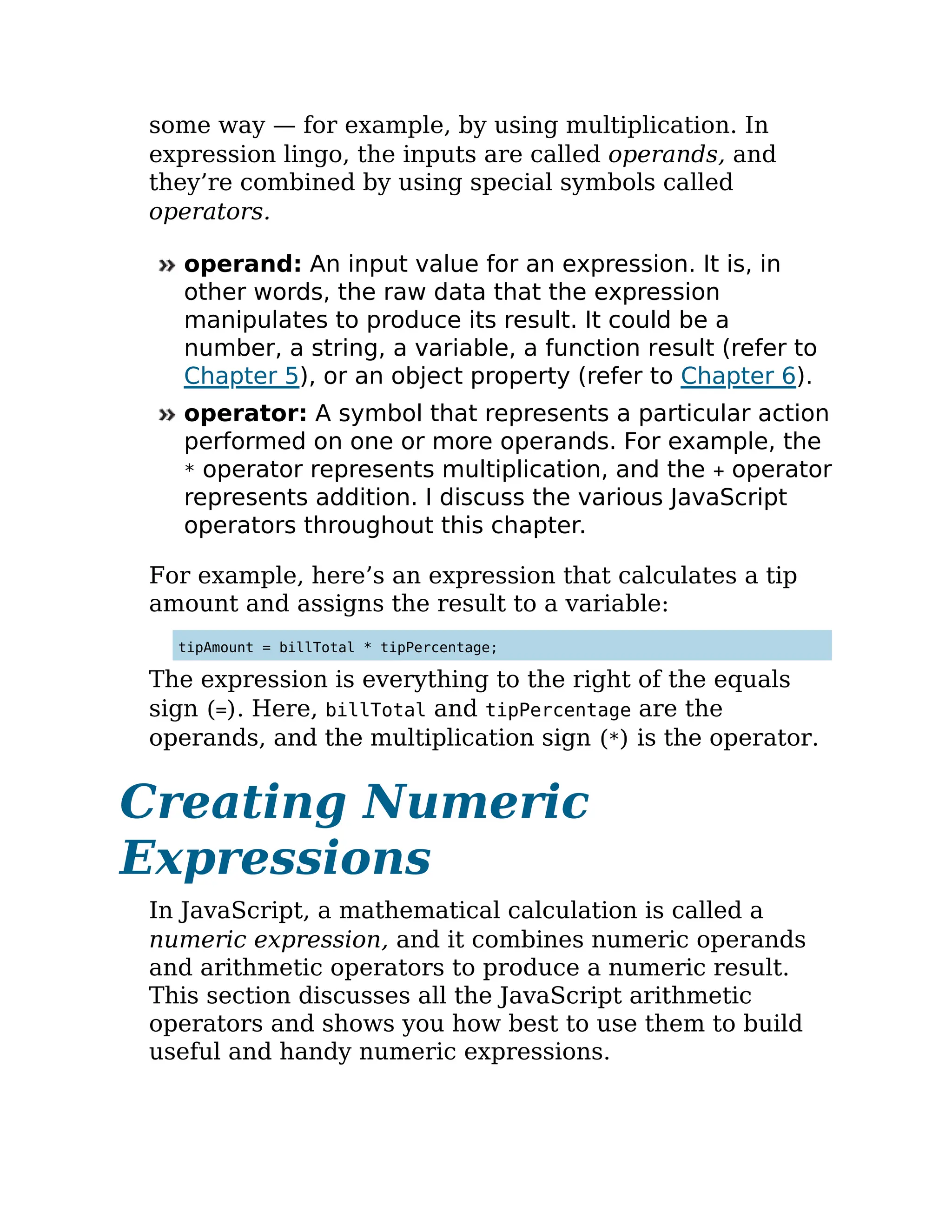 some way — for example, by using multiplication. In
expression lingo, the inputs are called operands, and
they’re combined by using special symbols called
operators.
operand: An input value for an expression. It is, in
other words, the raw data that the expression
manipulates to produce its result. It could be a
number, a string, a variable, a function result (refer to
Chapter 5), or an object property (refer to Chapter 6).
operator: A symbol that represents a particular action
performed on one or more operands. For example, the
* operator represents multiplication, and the + operator
represents addition. I discuss the various JavaScript
operators throughout this chapter.
For example, here’s an expression that calculates a tip
amount and assigns the result to a variable:
tipAmount = billTotal * tipPercentage;
The expression is everything to the right of the equals
sign (=). Here, billTotal and tipPercentage are the
operands, and the multiplication sign (*) is the operator.
Creating Numeric
Expressions
In JavaScript, a mathematical calculation is called a
numeric expression, and it combines numeric operands
and arithmetic operators to produce a numeric result.
This section discusses all the JavaScript arithmetic
operators and shows you how best to use them to build
useful and handy numeric expressions.
 