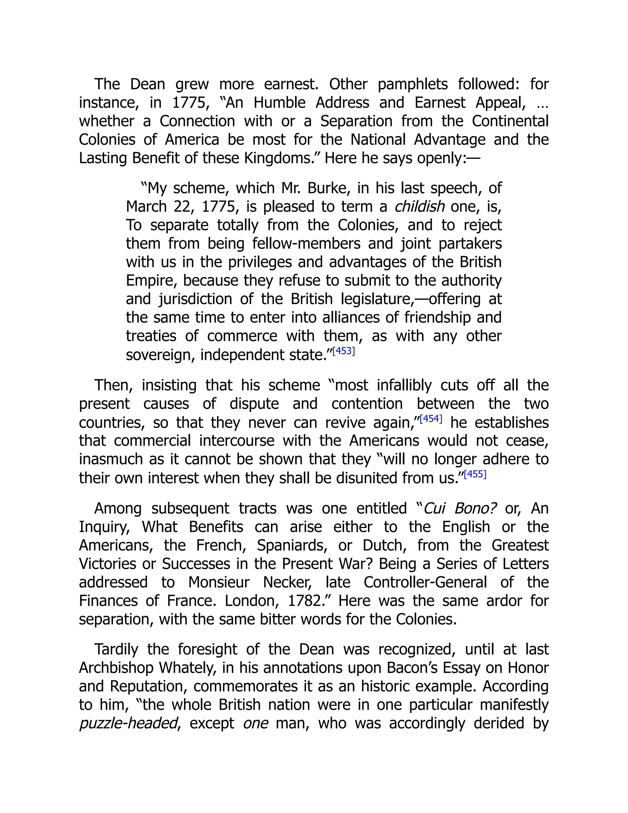 The Dean grew more earnest. Other pamphlets followed: for
instance, in 1775, “An Humble Address and Earnest Appeal, …
whether a Connection with or a Separation from the Continental
Colonies of America be most for the National Advantage and the
Lasting Benefit of these Kingdoms.” Here he says openly:—
“My scheme, which Mr. Burke, in his last speech, of
March 22, 1775, is pleased to term a childish one, is,
To separate totally from the Colonies, and to reject
them from being fellow-members and joint partakers
with us in the privileges and advantages of the British
Empire, because they refuse to submit to the authority
and jurisdiction of the British legislature,—offering at
the same time to enter into alliances of friendship and
treaties of commerce with them, as with any other
sovereign, independent state.”[453]
Then, insisting that his scheme “most infallibly cuts off all the
present causes of dispute and contention between the two
countries, so that they never can revive again,”[454]
he establishes
that commercial intercourse with the Americans would not cease,
inasmuch as it cannot be shown that they “will no longer adhere to
their own interest when they shall be disunited from us.”[455]
Among subsequent tracts was one entitled “Cui Bono? or, An
Inquiry, What Benefits can arise either to the English or the
Americans, the French, Spaniards, or Dutch, from the Greatest
Victories or Successes in the Present War? Being a Series of Letters
addressed to Monsieur Necker, late Controller-General of the
Finances of France. London, 1782.” Here was the same ardor for
separation, with the same bitter words for the Colonies.
Tardily the foresight of the Dean was recognized, until at last
Archbishop Whately, in his annotations upon Bacon’s Essay on Honor
and Reputation, commemorates it as an historic example. According
to him, “the whole British nation were in one particular manifestly
puzzle-headed, except one man, who was accordingly derided by
 