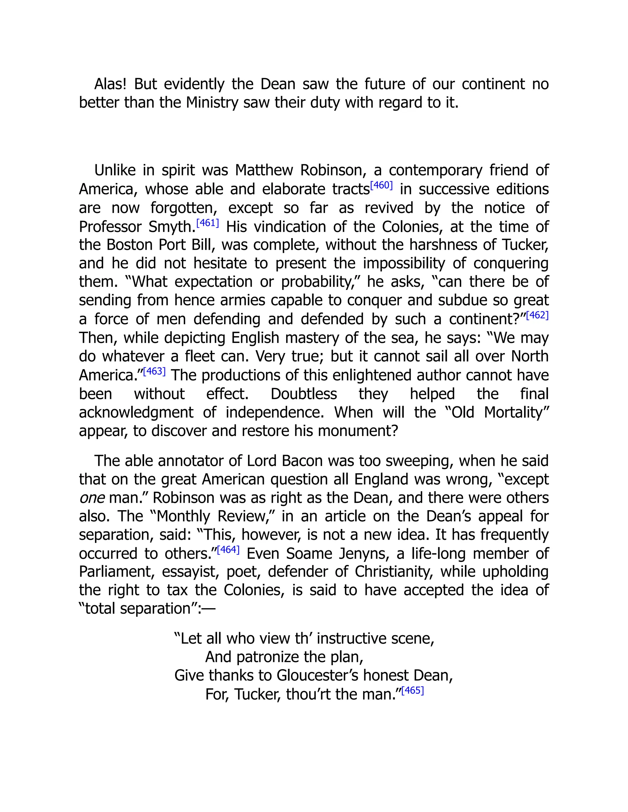 Alas! But evidently the Dean saw the future of our continent no
better than the Ministry saw their duty with regard to it.
Unlike in spirit was Matthew Robinson, a contemporary friend of
America, whose able and elaborate tracts[460]
in successive editions
are now forgotten, except so far as revived by the notice of
Professor Smyth.[461]
His vindication of the Colonies, at the time of
the Boston Port Bill, was complete, without the harshness of Tucker,
and he did not hesitate to present the impossibility of conquering
them. “What expectation or probability,” he asks, “can there be of
sending from hence armies capable to conquer and subdue so great
a force of men defending and defended by such a continent?”[462]
Then, while depicting English mastery of the sea, he says: “We may
do whatever a fleet can. Very true; but it cannot sail all over North
America.”[463]
The productions of this enlightened author cannot have
been without effect. Doubtless they helped the final
acknowledgment of independence. When will the “Old Mortality”
appear, to discover and restore his monument?
The able annotator of Lord Bacon was too sweeping, when he said
that on the great American question all England was wrong, “except
one man.” Robinson was as right as the Dean, and there were others
also. The “Monthly Review,” in an article on the Dean’s appeal for
separation, said: “This, however, is not a new idea. It has frequently
occurred to others.”[464]
Even Soame Jenyns, a life-long member of
Parliament, essayist, poet, defender of Christianity, while upholding
the right to tax the Colonies, is said to have accepted the idea of
“total separation”:—
“Let all who view th’ instructive scene,
And patronize the plan,
Give thanks to Gloucester’s honest Dean,
For, Tucker, thou’rt the man.”[465]
 