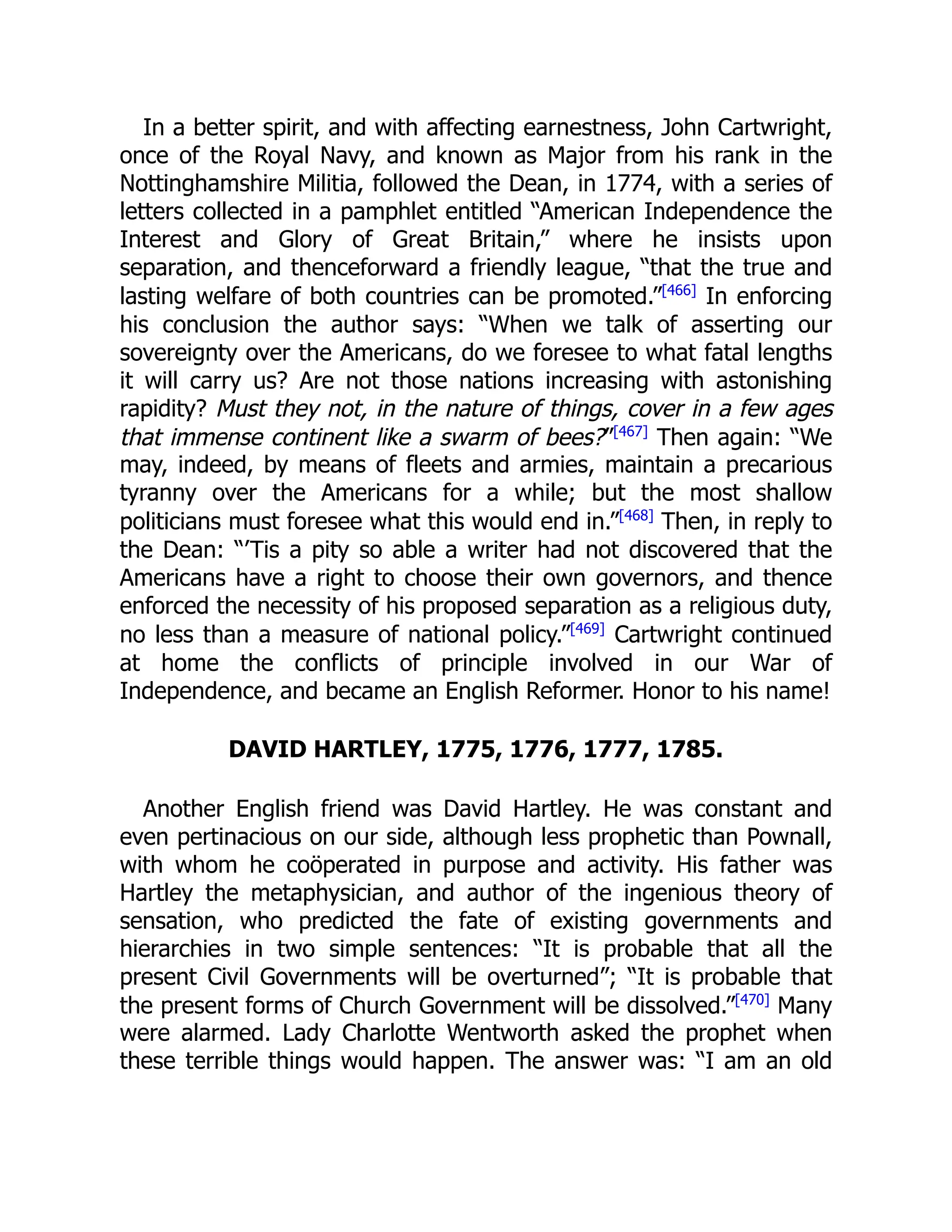 In a better spirit, and with affecting earnestness, John Cartwright,
once of the Royal Navy, and known as Major from his rank in the
Nottinghamshire Militia, followed the Dean, in 1774, with a series of
letters collected in a pamphlet entitled “American Independence the
Interest and Glory of Great Britain,” where he insists upon
separation, and thenceforward a friendly league, “that the true and
lasting welfare of both countries can be promoted.”[466]
In enforcing
his conclusion the author says: “When we talk of asserting our
sovereignty over the Americans, do we foresee to what fatal lengths
it will carry us? Are not those nations increasing with astonishing
rapidity? Must they not, in the nature of things, cover in a few ages
that immense continent like a swarm of bees?”[467]
Then again: “We
may, indeed, by means of fleets and armies, maintain a precarious
tyranny over the Americans for a while; but the most shallow
politicians must foresee what this would end in.”[468]
Then, in reply to
the Dean: “’Tis a pity so able a writer had not discovered that the
Americans have a right to choose their own governors, and thence
enforced the necessity of his proposed separation as a religious duty,
no less than a measure of national policy.”[469]
Cartwright continued
at home the conflicts of principle involved in our War of
Independence, and became an English Reformer. Honor to his name!
DAVID HARTLEY, 1775, 1776, 1777, 1785.
Another English friend was David Hartley. He was constant and
even pertinacious on our side, although less prophetic than Pownall,
with whom he coöperated in purpose and activity. His father was
Hartley the metaphysician, and author of the ingenious theory of
sensation, who predicted the fate of existing governments and
hierarchies in two simple sentences: “It is probable that all the
present Civil Governments will be overturned”; “It is probable that
the present forms of Church Government will be dissolved.”[470]
Many
were alarmed. Lady Charlotte Wentworth asked the prophet when
these terrible things would happen. The answer was: “I am an old
 