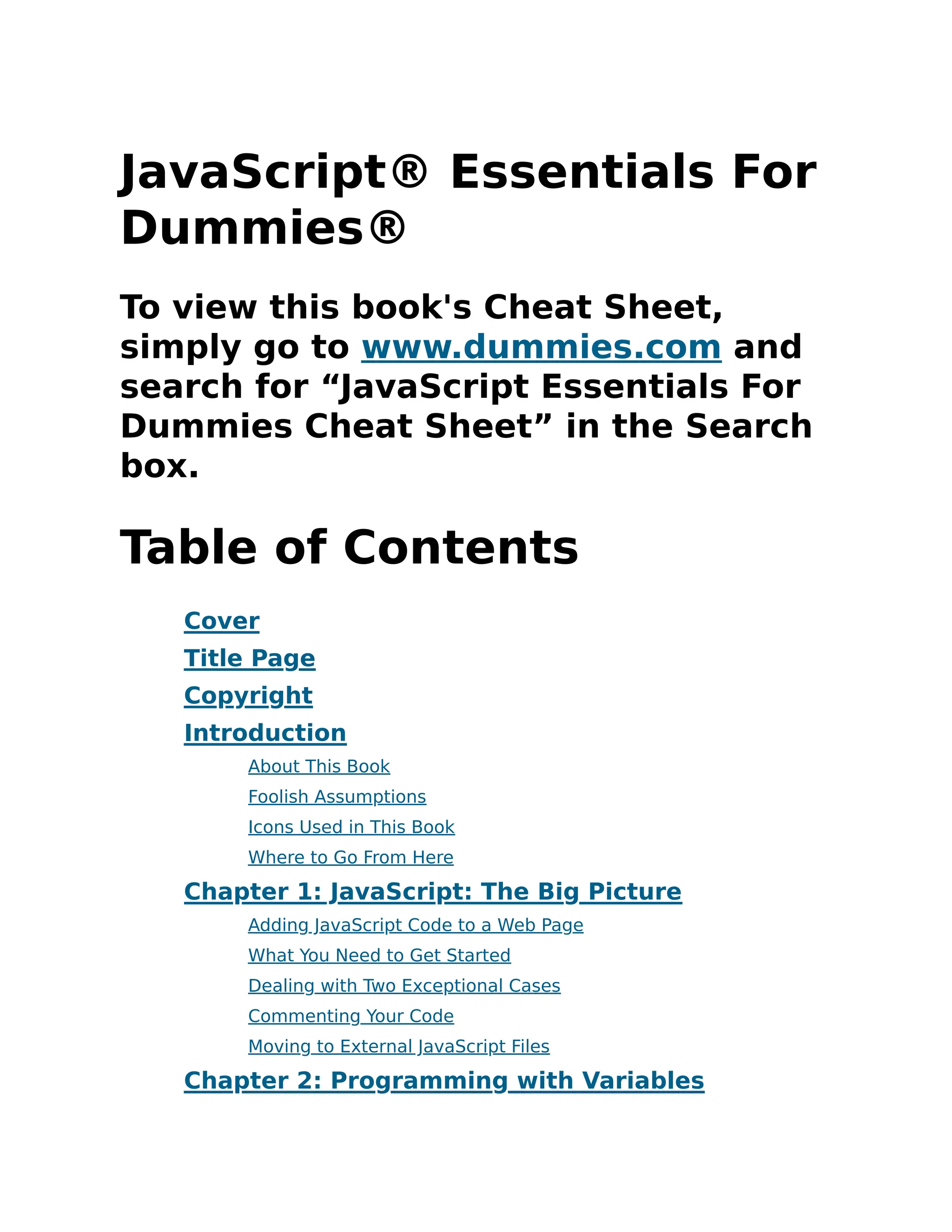 JavaScript® Essentials For
Dummies®
To view this book's Cheat Sheet,
simply go to www.dummies.com and
search for “JavaScript Essentials For
Dummies Cheat Sheet” in the Search
box.
Table of Contents
Cover
Title Page
Copyright
Introduction
About This Book
Foolish Assumptions
Icons Used in This Book
Where to Go From Here
Chapter 1: JavaScript: The Big Picture
Adding JavaScript Code to a Web Page
What You Need to Get Started
Dealing with Two Exceptional Cases
Commenting Your Code
Moving to External JavaScript Files
Chapter 2: Programming with Variables
 