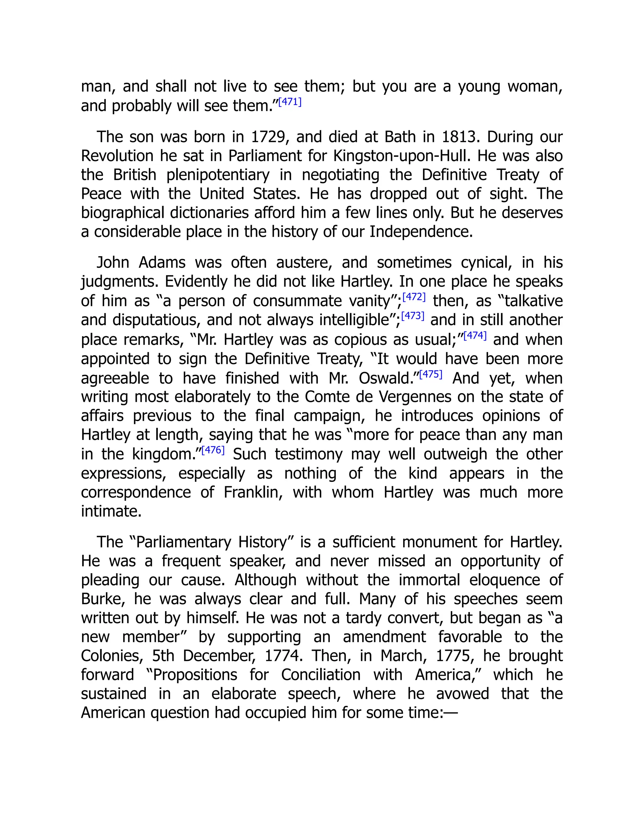 man, and shall not live to see them; but you are a young woman,
and probably will see them.”[471]
The son was born in 1729, and died at Bath in 1813. During our
Revolution he sat in Parliament for Kingston-upon-Hull. He was also
the British plenipotentiary in negotiating the Definitive Treaty of
Peace with the United States. He has dropped out of sight. The
biographical dictionaries afford him a few lines only. But he deserves
a considerable place in the history of our Independence.
John Adams was often austere, and sometimes cynical, in his
judgments. Evidently he did not like Hartley. In one place he speaks
of him as “a person of consummate vanity”;[472]
then, as “talkative
and disputatious, and not always intelligible”;[473]
and in still another
place remarks, “Mr. Hartley was as copious as usual;”[474]
and when
appointed to sign the Definitive Treaty, “It would have been more
agreeable to have finished with Mr. Oswald.”[475]
And yet, when
writing most elaborately to the Comte de Vergennes on the state of
affairs previous to the final campaign, he introduces opinions of
Hartley at length, saying that he was “more for peace than any man
in the kingdom.”[476]
Such testimony may well outweigh the other
expressions, especially as nothing of the kind appears in the
correspondence of Franklin, with whom Hartley was much more
intimate.
The “Parliamentary History” is a sufficient monument for Hartley.
He was a frequent speaker, and never missed an opportunity of
pleading our cause. Although without the immortal eloquence of
Burke, he was always clear and full. Many of his speeches seem
written out by himself. He was not a tardy convert, but began as “a
new member” by supporting an amendment favorable to the
Colonies, 5th December, 1774. Then, in March, 1775, he brought
forward “Propositions for Conciliation with America,” which he
sustained in an elaborate speech, where he avowed that the
American question had occupied him for some time:—
 