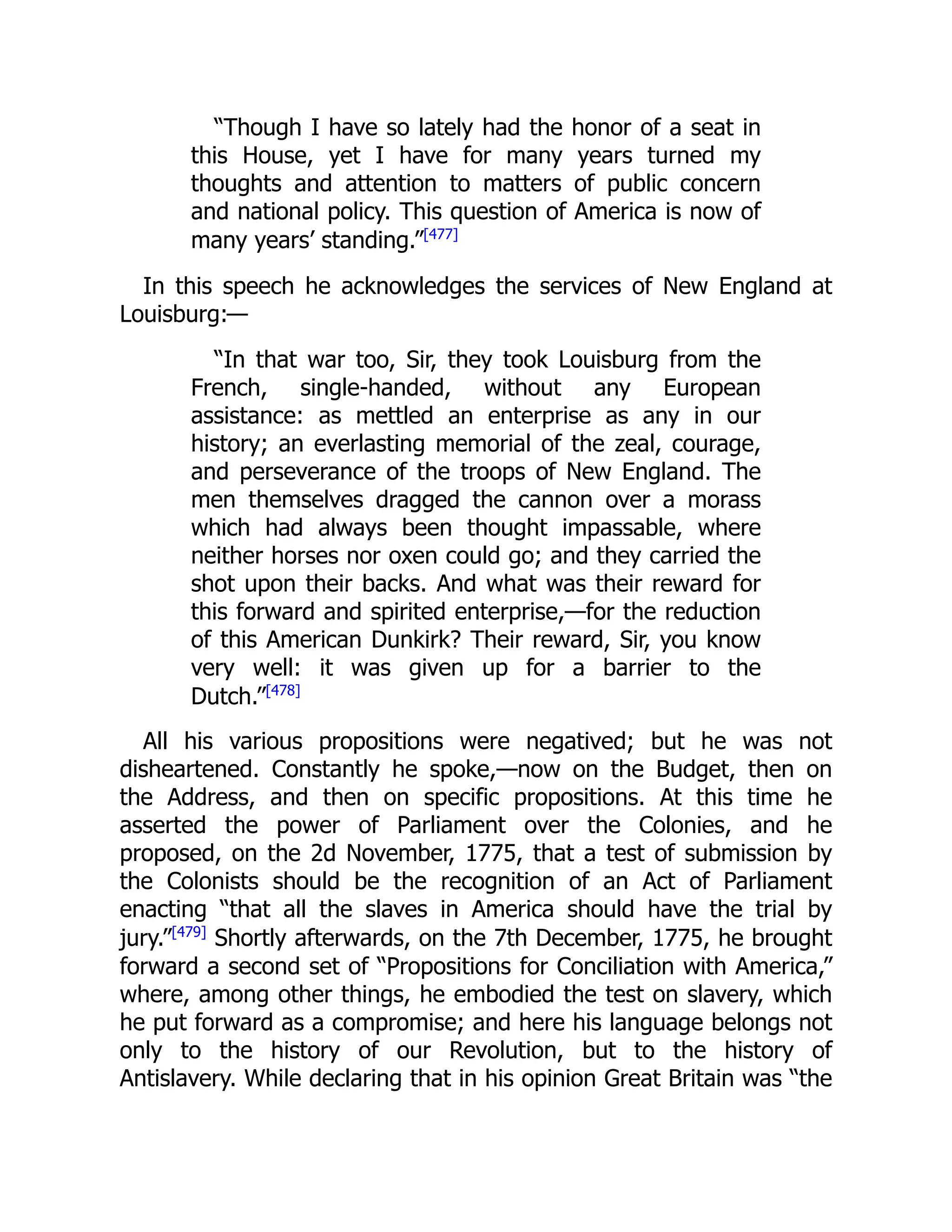 “Though I have so lately had the honor of a seat in
this House, yet I have for many years turned my
thoughts and attention to matters of public concern
and national policy. This question of America is now of
many years’ standing.”[477]
In this speech he acknowledges the services of New England at
Louisburg:—
“In that war too, Sir, they took Louisburg from the
French, single-handed, without any European
assistance: as mettled an enterprise as any in our
history; an everlasting memorial of the zeal, courage,
and perseverance of the troops of New England. The
men themselves dragged the cannon over a morass
which had always been thought impassable, where
neither horses nor oxen could go; and they carried the
shot upon their backs. And what was their reward for
this forward and spirited enterprise,—for the reduction
of this American Dunkirk? Their reward, Sir, you know
very well: it was given up for a barrier to the
Dutch.”[478]
All his various propositions were negatived; but he was not
disheartened. Constantly he spoke,—now on the Budget, then on
the Address, and then on specific propositions. At this time he
asserted the power of Parliament over the Colonies, and he
proposed, on the 2d November, 1775, that a test of submission by
the Colonists should be the recognition of an Act of Parliament
enacting “that all the slaves in America should have the trial by
jury.”[479]
Shortly afterwards, on the 7th December, 1775, he brought
forward a second set of “Propositions for Conciliation with America,”
where, among other things, he embodied the test on slavery, which
he put forward as a compromise; and here his language belongs not
only to the history of our Revolution, but to the history of
Antislavery. While declaring that in his opinion Great Britain was “the
 