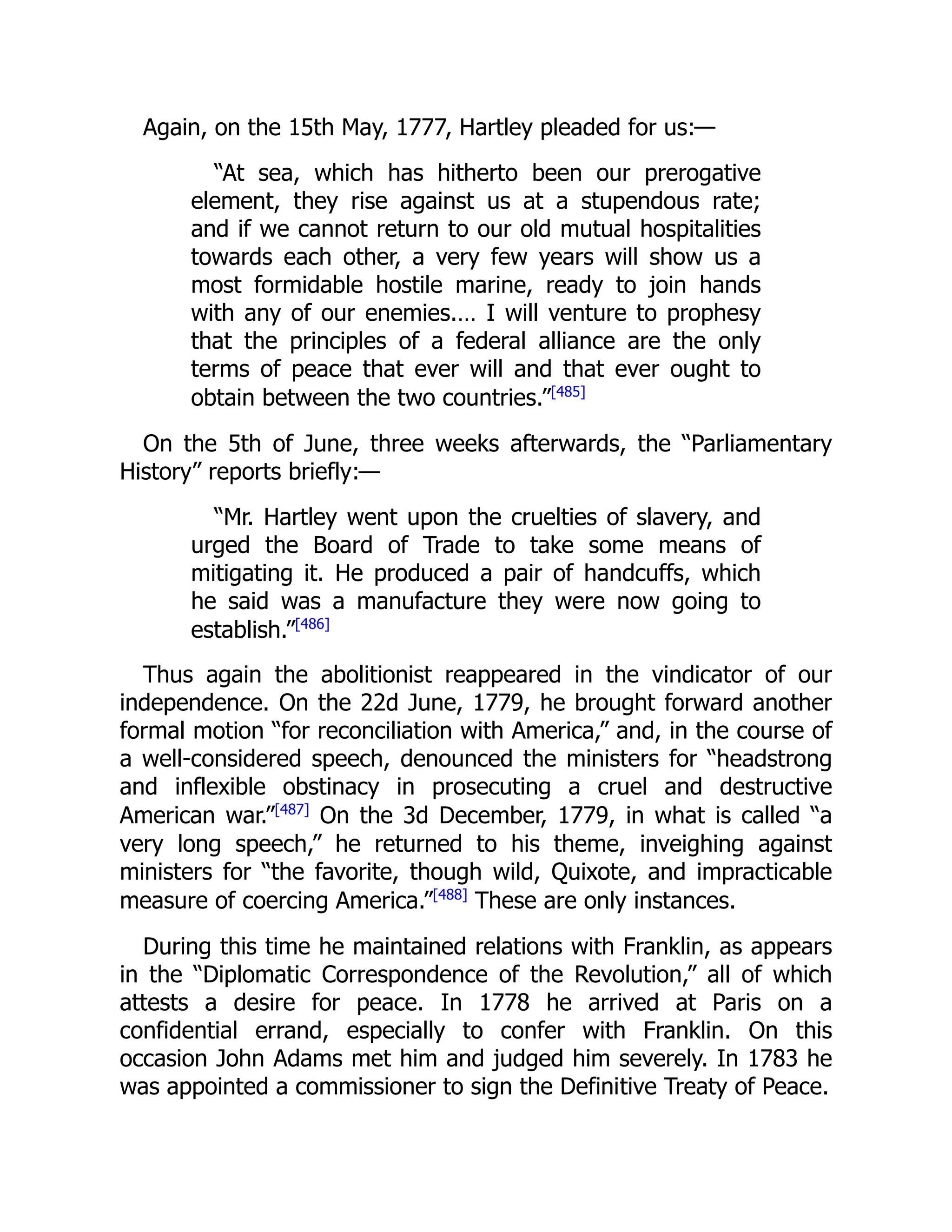 Again, on the 15th May, 1777, Hartley pleaded for us:—
“At sea, which has hitherto been our prerogative
element, they rise against us at a stupendous rate;
and if we cannot return to our old mutual hospitalities
towards each other, a very few years will show us a
most formidable hostile marine, ready to join hands
with any of our enemies.… I will venture to prophesy
that the principles of a federal alliance are the only
terms of peace that ever will and that ever ought to
obtain between the two countries.”[485]
On the 5th of June, three weeks afterwards, the “Parliamentary
History” reports briefly:—
“Mr. Hartley went upon the cruelties of slavery, and
urged the Board of Trade to take some means of
mitigating it. He produced a pair of handcuffs, which
he said was a manufacture they were now going to
establish.”[486]
Thus again the abolitionist reappeared in the vindicator of our
independence. On the 22d June, 1779, he brought forward another
formal motion “for reconciliation with America,” and, in the course of
a well-considered speech, denounced the ministers for “headstrong
and inflexible obstinacy in prosecuting a cruel and destructive
American war.”[487]
On the 3d December, 1779, in what is called “a
very long speech,” he returned to his theme, inveighing against
ministers for “the favorite, though wild, Quixote, and impracticable
measure of coercing America.”[488]
These are only instances.
During this time he maintained relations with Franklin, as appears
in the “Diplomatic Correspondence of the Revolution,” all of which
attests a desire for peace. In 1778 he arrived at Paris on a
confidential errand, especially to confer with Franklin. On this
occasion John Adams met him and judged him severely. In 1783 he
was appointed a commissioner to sign the Definitive Treaty of Peace.
 