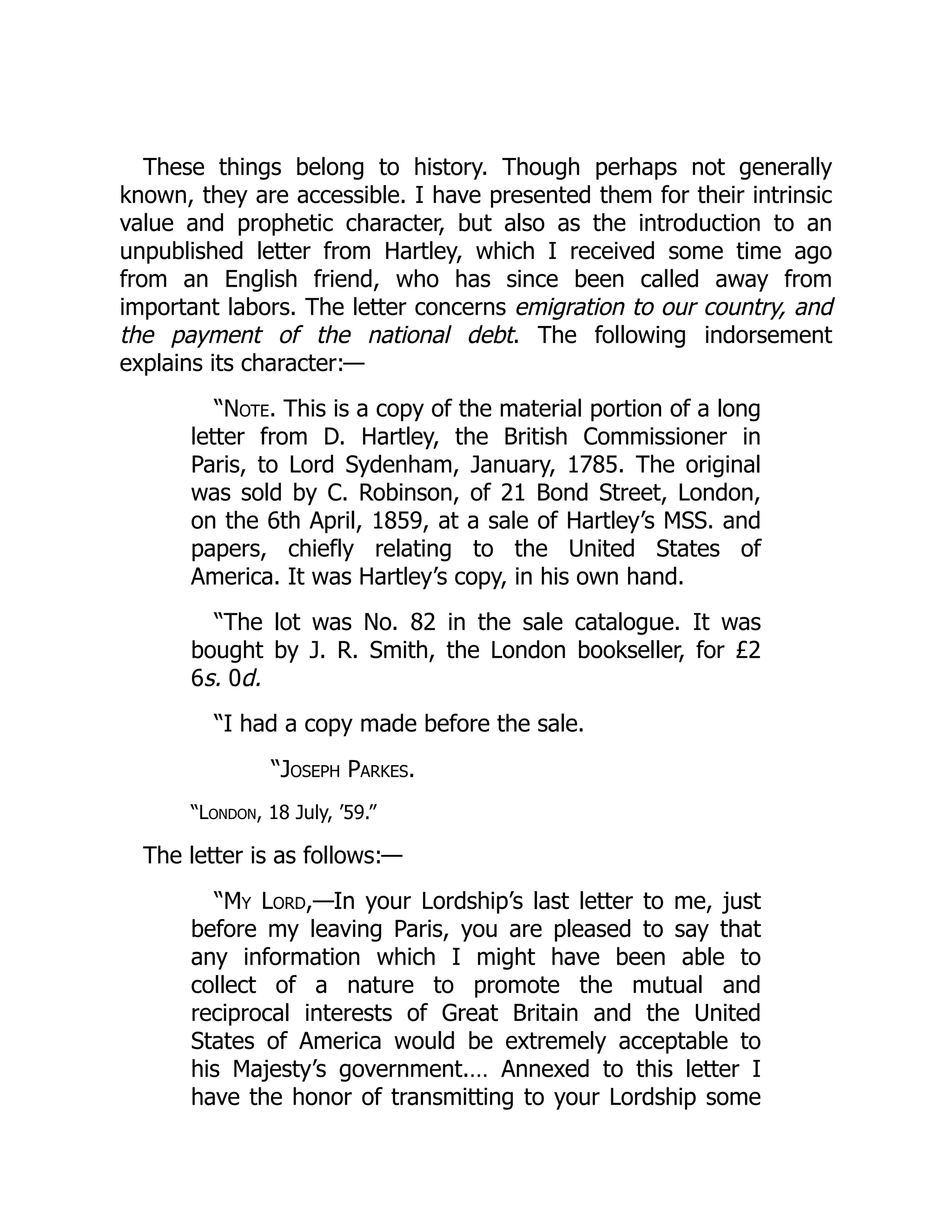 These things belong to history. Though perhaps not generally
known, they are accessible. I have presented them for their intrinsic
value and prophetic character, but also as the introduction to an
unpublished letter from Hartley, which I received some time ago
from an English friend, who has since been called away from
important labors. The letter concerns emigration to our country, and
the payment of the national debt. The following indorsement
explains its character:—
“Note. This is a copy of the material portion of a long
letter from D. Hartley, the British Commissioner in
Paris, to Lord Sydenham, January, 1785. The original
was sold by C. Robinson, of 21 Bond Street, London,
on the 6th April, 1859, at a sale of Hartley’s MSS. and
papers, chiefly relating to the United States of
America. It was Hartley’s copy, in his own hand.
“The lot was No. 82 in the sale catalogue. It was
bought by J. R. Smith, the London bookseller, for £2
6s. 0d.
“I had a copy made before the sale.
“Joseph Parkes.
“London, 18 July, ’59.”
The letter is as follows:—
“My Lord,—In your Lordship’s last letter to me, just
before my leaving Paris, you are pleased to say that
any information which I might have been able to
collect of a nature to promote the mutual and
reciprocal interests of Great Britain and the United
States of America would be extremely acceptable to
his Majesty’s government.… Annexed to this letter I
have the honor of transmitting to your Lordship some
 