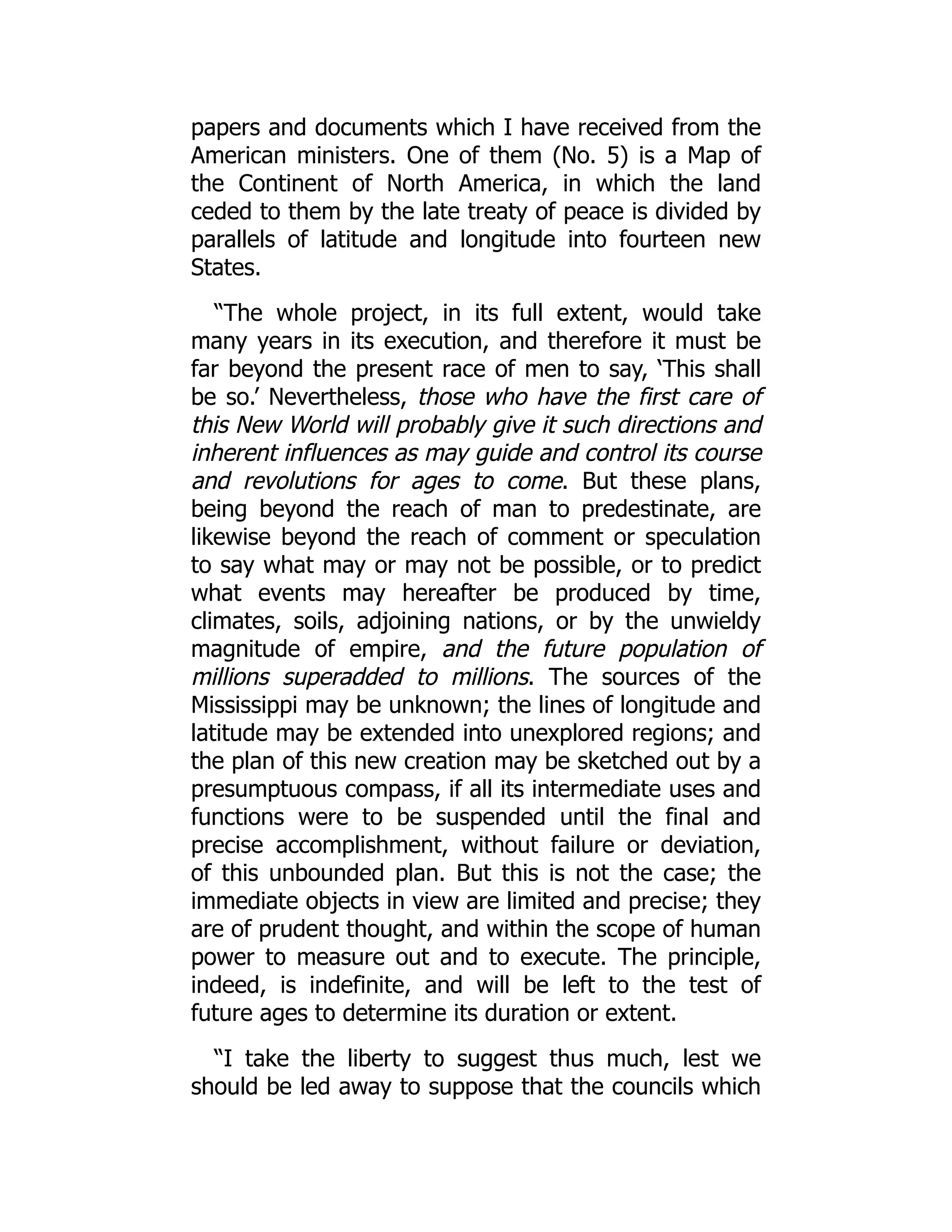 papers and documents which I have received from the
American ministers. One of them (No. 5) is a Map of
the Continent of North America, in which the land
ceded to them by the late treaty of peace is divided by
parallels of latitude and longitude into fourteen new
States.
“The whole project, in its full extent, would take
many years in its execution, and therefore it must be
far beyond the present race of men to say, ‘This shall
be so.’ Nevertheless, those who have the first care of
this New World will probably give it such directions and
inherent influences as may guide and control its course
and revolutions for ages to come. But these plans,
being beyond the reach of man to predestinate, are
likewise beyond the reach of comment or speculation
to say what may or may not be possible, or to predict
what events may hereafter be produced by time,
climates, soils, adjoining nations, or by the unwieldy
magnitude of empire, and the future population of
millions superadded to millions. The sources of the
Mississippi may be unknown; the lines of longitude and
latitude may be extended into unexplored regions; and
the plan of this new creation may be sketched out by a
presumptuous compass, if all its intermediate uses and
functions were to be suspended until the final and
precise accomplishment, without failure or deviation,
of this unbounded plan. But this is not the case; the
immediate objects in view are limited and precise; they
are of prudent thought, and within the scope of human
power to measure out and to execute. The principle,
indeed, is indefinite, and will be left to the test of
future ages to determine its duration or extent.
“I take the liberty to suggest thus much, lest we
should be led away to suppose that the councils which
 