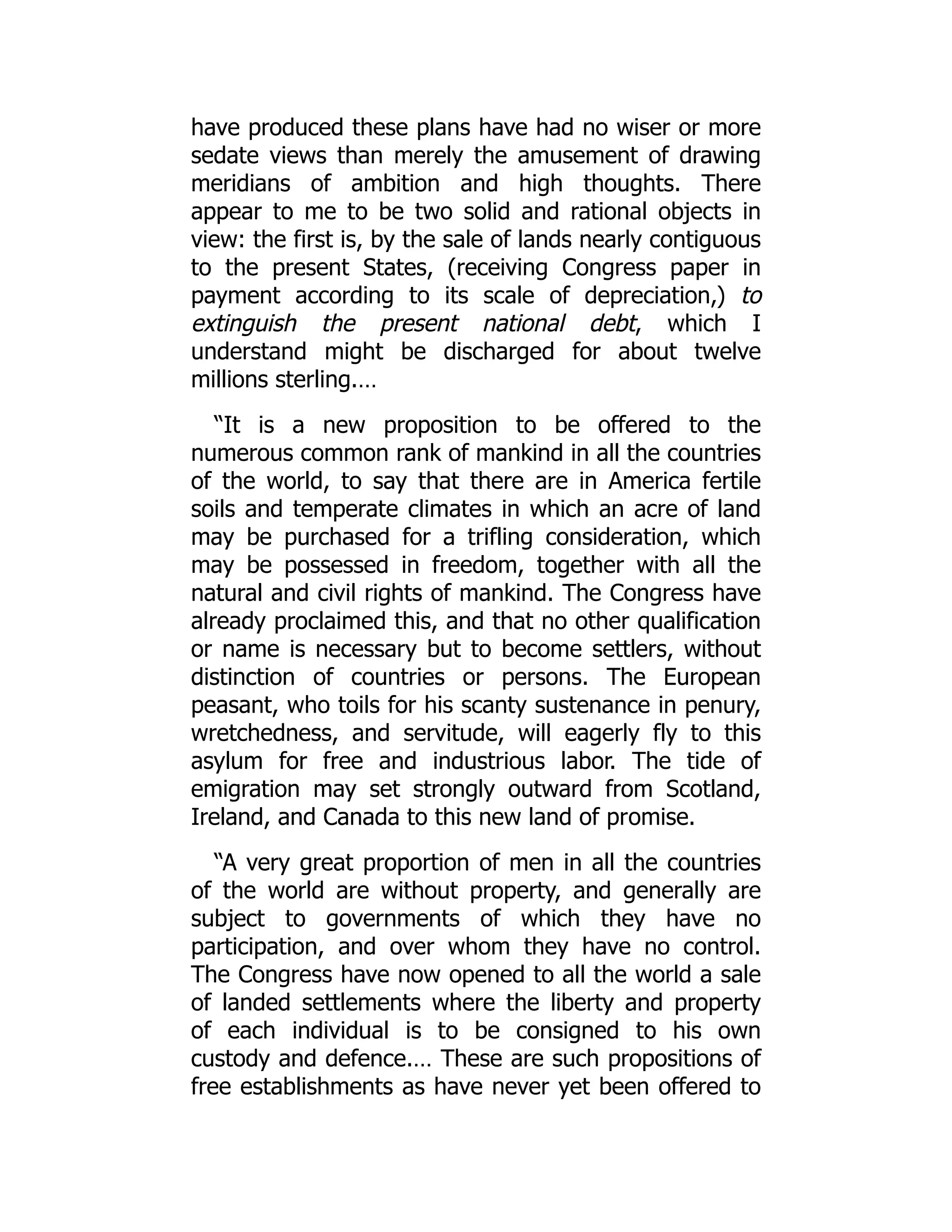 have produced these plans have had no wiser or more
sedate views than merely the amusement of drawing
meridians of ambition and high thoughts. There
appear to me to be two solid and rational objects in
view: the first is, by the sale of lands nearly contiguous
to the present States, (receiving Congress paper in
payment according to its scale of depreciation,) to
extinguish the present national debt, which I
understand might be discharged for about twelve
millions sterling.…
“It is a new proposition to be offered to the
numerous common rank of mankind in all the countries
of the world, to say that there are in America fertile
soils and temperate climates in which an acre of land
may be purchased for a trifling consideration, which
may be possessed in freedom, together with all the
natural and civil rights of mankind. The Congress have
already proclaimed this, and that no other qualification
or name is necessary but to become settlers, without
distinction of countries or persons. The European
peasant, who toils for his scanty sustenance in penury,
wretchedness, and servitude, will eagerly fly to this
asylum for free and industrious labor. The tide of
emigration may set strongly outward from Scotland,
Ireland, and Canada to this new land of promise.
“A very great proportion of men in all the countries
of the world are without property, and generally are
subject to governments of which they have no
participation, and over whom they have no control.
The Congress have now opened to all the world a sale
of landed settlements where the liberty and property
of each individual is to be consigned to his own
custody and defence.… These are such propositions of
free establishments as have never yet been offered to
 