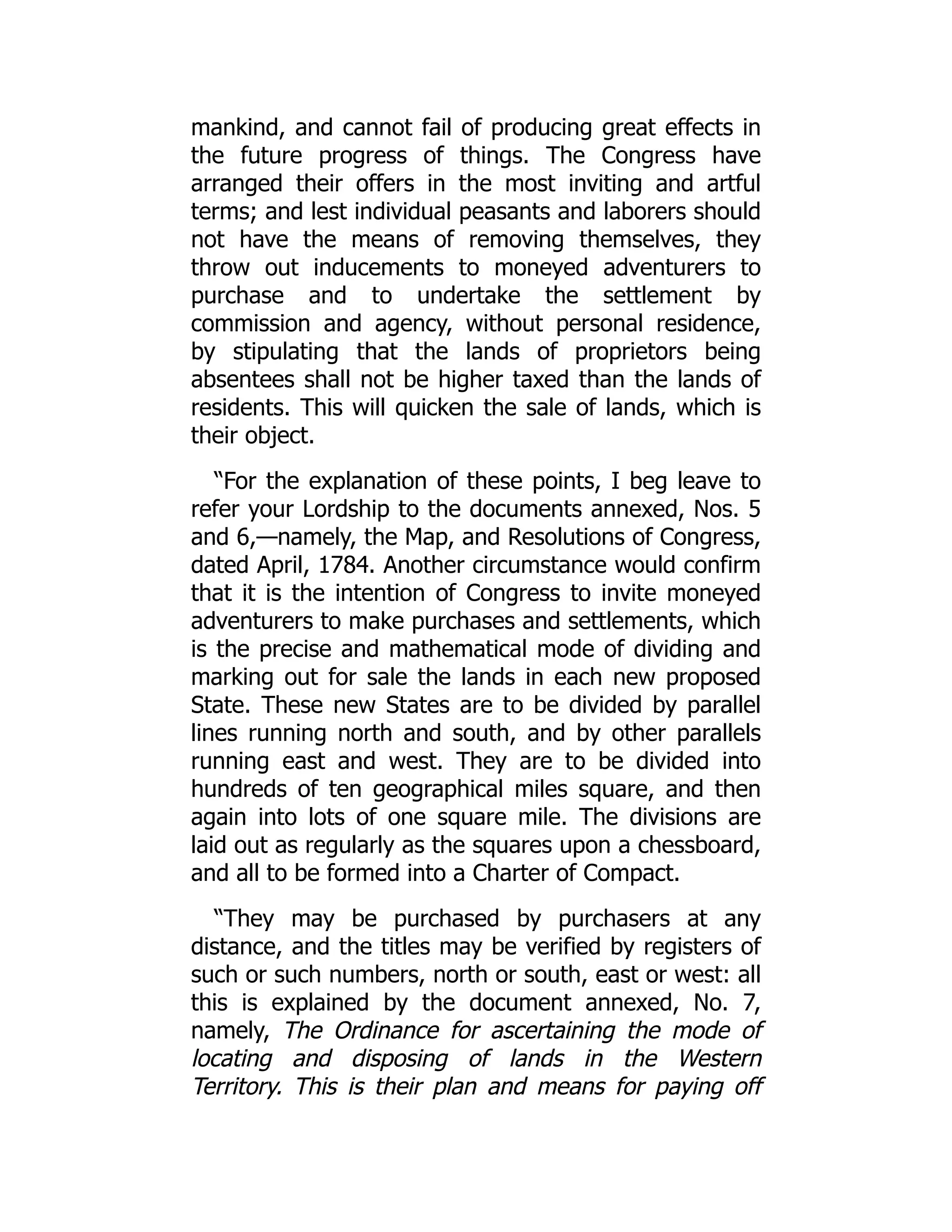 mankind, and cannot fail of producing great effects in
the future progress of things. The Congress have
arranged their offers in the most inviting and artful
terms; and lest individual peasants and laborers should
not have the means of removing themselves, they
throw out inducements to moneyed adventurers to
purchase and to undertake the settlement by
commission and agency, without personal residence,
by stipulating that the lands of proprietors being
absentees shall not be higher taxed than the lands of
residents. This will quicken the sale of lands, which is
their object.
“For the explanation of these points, I beg leave to
refer your Lordship to the documents annexed, Nos. 5
and 6,—namely, the Map, and Resolutions of Congress,
dated April, 1784. Another circumstance would confirm
that it is the intention of Congress to invite moneyed
adventurers to make purchases and settlements, which
is the precise and mathematical mode of dividing and
marking out for sale the lands in each new proposed
State. These new States are to be divided by parallel
lines running north and south, and by other parallels
running east and west. They are to be divided into
hundreds of ten geographical miles square, and then
again into lots of one square mile. The divisions are
laid out as regularly as the squares upon a chessboard,
and all to be formed into a Charter of Compact.
“They may be purchased by purchasers at any
distance, and the titles may be verified by registers of
such or such numbers, north or south, east or west: all
this is explained by the document annexed, No. 7,
namely, The Ordinance for ascertaining the mode of
locating and disposing of lands in the Western
Territory. This is their plan and means for paying off
 