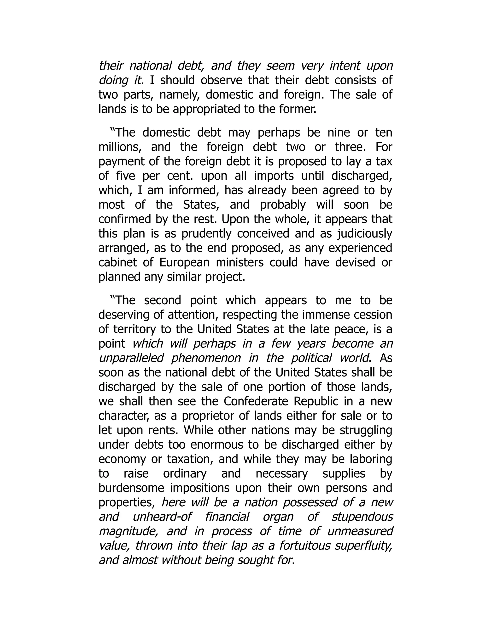 their national debt, and they seem very intent upon
doing it. I should observe that their debt consists of
two parts, namely, domestic and foreign. The sale of
lands is to be appropriated to the former.
“The domestic debt may perhaps be nine or ten
millions, and the foreign debt two or three. For
payment of the foreign debt it is proposed to lay a tax
of five per cent. upon all imports until discharged,
which, I am informed, has already been agreed to by
most of the States, and probably will soon be
confirmed by the rest. Upon the whole, it appears that
this plan is as prudently conceived and as judiciously
arranged, as to the end proposed, as any experienced
cabinet of European ministers could have devised or
planned any similar project.
“The second point which appears to me to be
deserving of attention, respecting the immense cession
of territory to the United States at the late peace, is a
point which will perhaps in a few years become an
unparalleled phenomenon in the political world. As
soon as the national debt of the United States shall be
discharged by the sale of one portion of those lands,
we shall then see the Confederate Republic in a new
character, as a proprietor of lands either for sale or to
let upon rents. While other nations may be struggling
under debts too enormous to be discharged either by
economy or taxation, and while they may be laboring
to raise ordinary and necessary supplies by
burdensome impositions upon their own persons and
properties, here will be a nation possessed of a new
and unheard-of financial organ of stupendous
magnitude, and in process of time of unmeasured
value, thrown into their lap as a fortuitous superfluity,
and almost without being sought for.
 