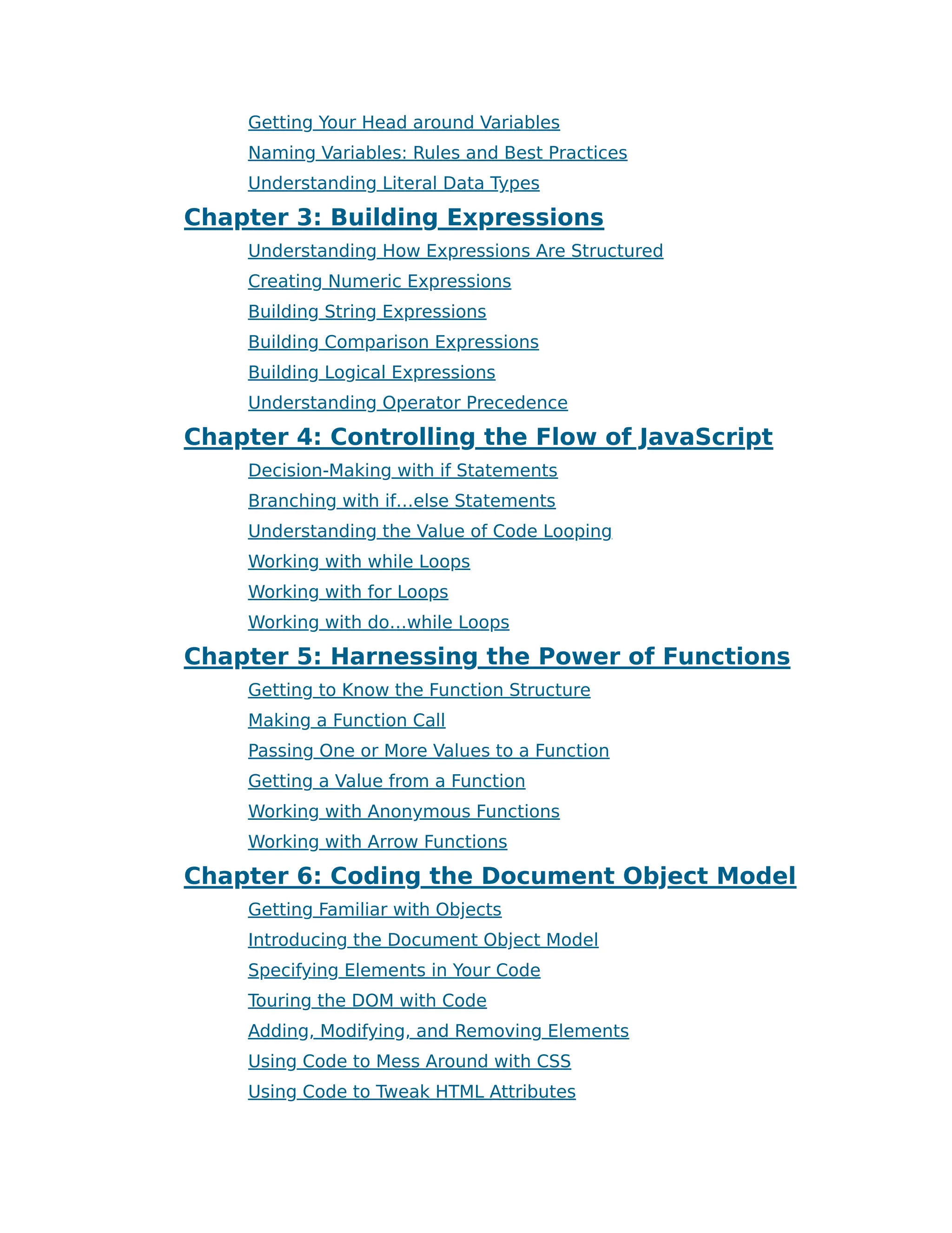 Getting Your Head around Variables
Naming Variables: Rules and Best Practices
Understanding Literal Data Types
Chapter 3: Building Expressions
Understanding How Expressions Are Structured
Creating Numeric Expressions
Building String Expressions
Building Comparison Expressions
Building Logical Expressions
Understanding Operator Precedence
Chapter 4: Controlling the Flow of JavaScript
Decision-Making with if Statements
Branching with if…else Statements
Understanding the Value of Code Looping
Working with while Loops
Working with for Loops
Working with do…while Loops
Chapter 5: Harnessing the Power of Functions
Getting to Know the Function Structure
Making a Function Call
Passing One or More Values to a Function
Getting a Value from a Function
Working with Anonymous Functions
Working with Arrow Functions
Chapter 6: Coding the Document Object Model
Getting Familiar with Objects
Introducing the Document Object Model
Specifying Elements in Your Code
Touring the DOM with Code
Adding, Modifying, and Removing Elements
Using Code to Mess Around with CSS
Using Code to Tweak HTML Attributes
 