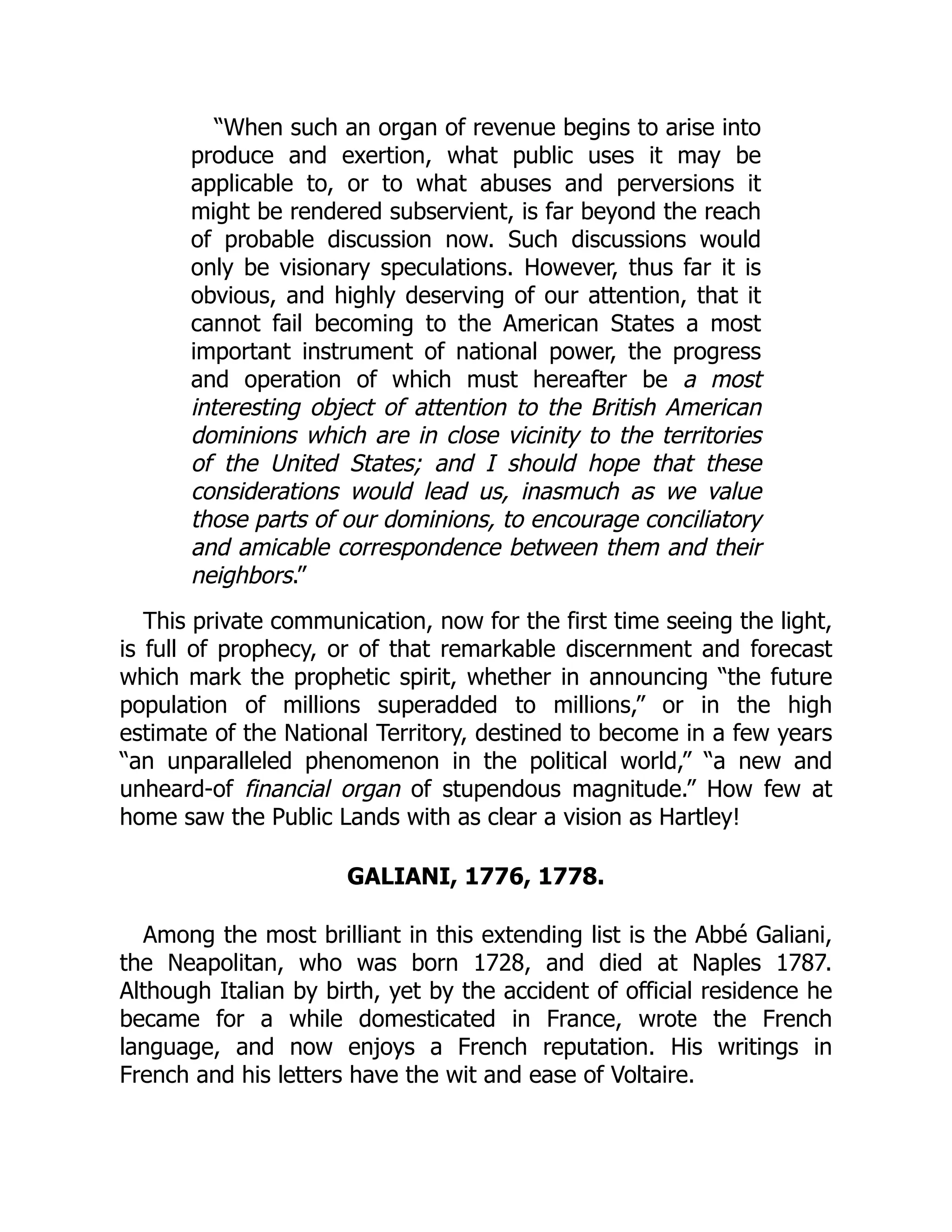 “When such an organ of revenue begins to arise into
produce and exertion, what public uses it may be
applicable to, or to what abuses and perversions it
might be rendered subservient, is far beyond the reach
of probable discussion now. Such discussions would
only be visionary speculations. However, thus far it is
obvious, and highly deserving of our attention, that it
cannot fail becoming to the American States a most
important instrument of national power, the progress
and operation of which must hereafter be a most
interesting object of attention to the British American
dominions which are in close vicinity to the territories
of the United States; and I should hope that these
considerations would lead us, inasmuch as we value
those parts of our dominions, to encourage conciliatory
and amicable correspondence between them and their
neighbors.”
This private communication, now for the first time seeing the light,
is full of prophecy, or of that remarkable discernment and forecast
which mark the prophetic spirit, whether in announcing “the future
population of millions superadded to millions,” or in the high
estimate of the National Territory, destined to become in a few years
“an unparalleled phenomenon in the political world,” “a new and
unheard-of financial organ of stupendous magnitude.” How few at
home saw the Public Lands with as clear a vision as Hartley!
GALIANI, 1776, 1778.
Among the most brilliant in this extending list is the Abbé Galiani,
the Neapolitan, who was born 1728, and died at Naples 1787.
Although Italian by birth, yet by the accident of official residence he
became for a while domesticated in France, wrote the French
language, and now enjoys a French reputation. His writings in
French and his letters have the wit and ease of Voltaire.
 