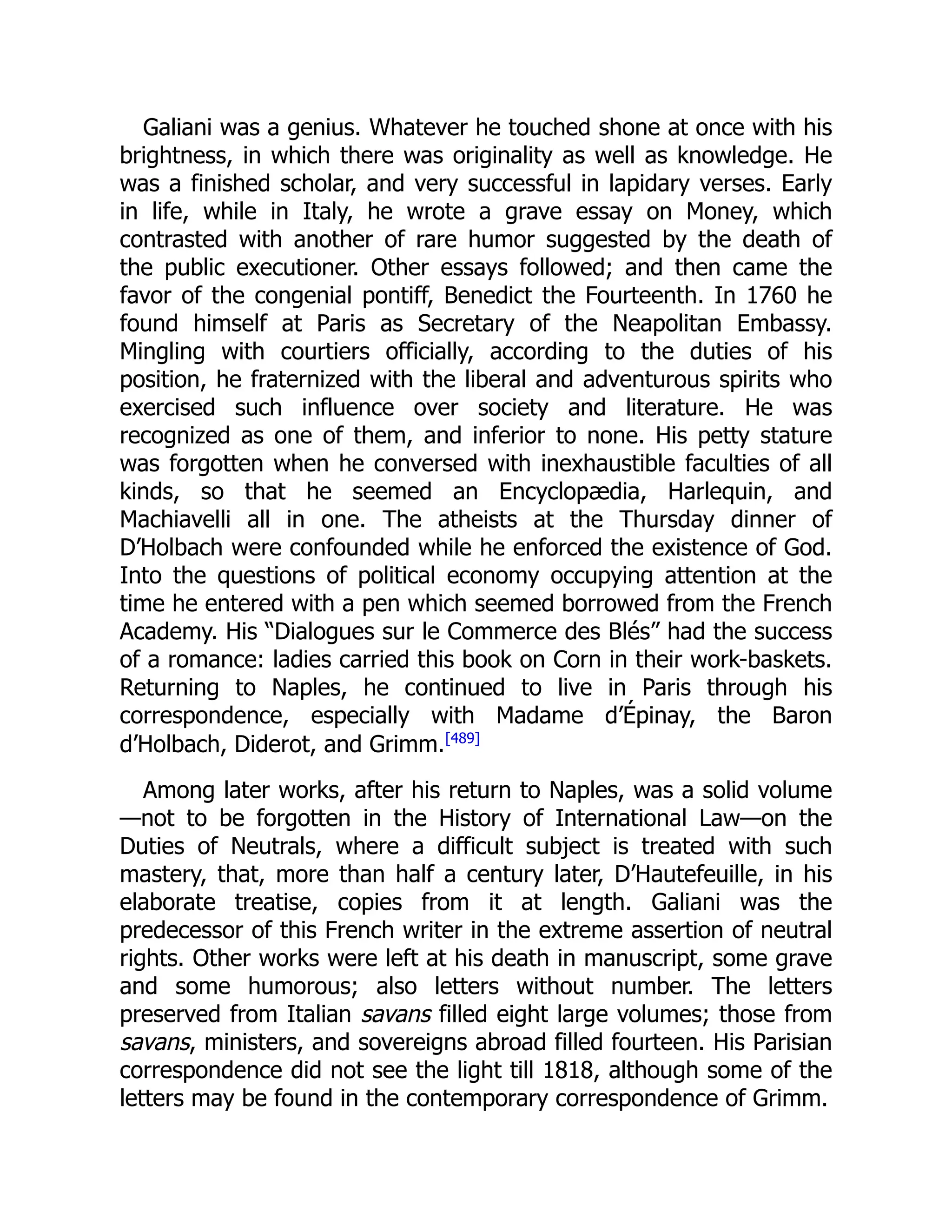 Galiani was a genius. Whatever he touched shone at once with his
brightness, in which there was originality as well as knowledge. He
was a finished scholar, and very successful in lapidary verses. Early
in life, while in Italy, he wrote a grave essay on Money, which
contrasted with another of rare humor suggested by the death of
the public executioner. Other essays followed; and then came the
favor of the congenial pontiff, Benedict the Fourteenth. In 1760 he
found himself at Paris as Secretary of the Neapolitan Embassy.
Mingling with courtiers officially, according to the duties of his
position, he fraternized with the liberal and adventurous spirits who
exercised such influence over society and literature. He was
recognized as one of them, and inferior to none. His petty stature
was forgotten when he conversed with inexhaustible faculties of all
kinds, so that he seemed an Encyclopædia, Harlequin, and
Machiavelli all in one. The atheists at the Thursday dinner of
D’Holbach were confounded while he enforced the existence of God.
Into the questions of political economy occupying attention at the
time he entered with a pen which seemed borrowed from the French
Academy. His “Dialogues sur le Commerce des Blés” had the success
of a romance: ladies carried this book on Corn in their work-baskets.
Returning to Naples, he continued to live in Paris through his
correspondence, especially with Madame d’Épinay, the Baron
d’Holbach, Diderot, and Grimm.[489]
Among later works, after his return to Naples, was a solid volume
—not to be forgotten in the History of International Law—on the
Duties of Neutrals, where a difficult subject is treated with such
mastery, that, more than half a century later, D’Hautefeuille, in his
elaborate treatise, copies from it at length. Galiani was the
predecessor of this French writer in the extreme assertion of neutral
rights. Other works were left at his death in manuscript, some grave
and some humorous; also letters without number. The letters
preserved from Italian savans filled eight large volumes; those from
savans, ministers, and sovereigns abroad filled fourteen. His Parisian
correspondence did not see the light till 1818, although some of the
letters may be found in the contemporary correspondence of Grimm.
 