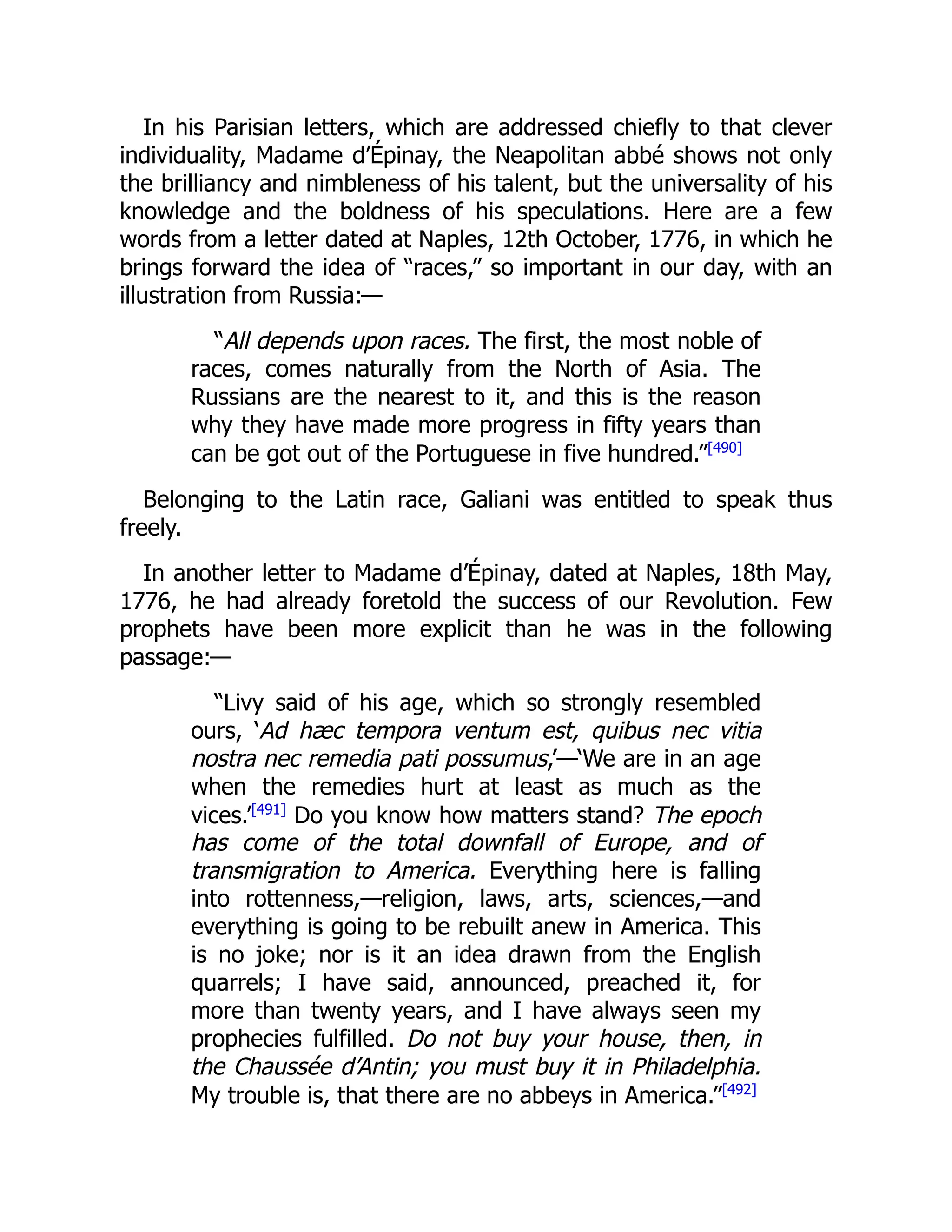 In his Parisian letters, which are addressed chiefly to that clever
individuality, Madame d’Épinay, the Neapolitan abbé shows not only
the brilliancy and nimbleness of his talent, but the universality of his
knowledge and the boldness of his speculations. Here are a few
words from a letter dated at Naples, 12th October, 1776, in which he
brings forward the idea of “races,” so important in our day, with an
illustration from Russia:—
“All depends upon races. The first, the most noble of
races, comes naturally from the North of Asia. The
Russians are the nearest to it, and this is the reason
why they have made more progress in fifty years than
can be got out of the Portuguese in five hundred.”[490]
Belonging to the Latin race, Galiani was entitled to speak thus
freely.
In another letter to Madame d’Épinay, dated at Naples, 18th May,
1776, he had already foretold the success of our Revolution. Few
prophets have been more explicit than he was in the following
passage:—
“Livy said of his age, which so strongly resembled
ours, ‘Ad hæc tempora ventum est, quibus nec vitia
nostra nec remedia pati possumus,’—‘We are in an age
when the remedies hurt at least as much as the
vices.’[491]
Do you know how matters stand? The epoch
has come of the total downfall of Europe, and of
transmigration to America. Everything here is falling
into rottenness,—religion, laws, arts, sciences,—and
everything is going to be rebuilt anew in America. This
is no joke; nor is it an idea drawn from the English
quarrels; I have said, announced, preached it, for
more than twenty years, and I have always seen my
prophecies fulfilled. Do not buy your house, then, in
the Chaussée d’Antin; you must buy it in Philadelphia.
My trouble is, that there are no abbeys in America.”[492]
 
