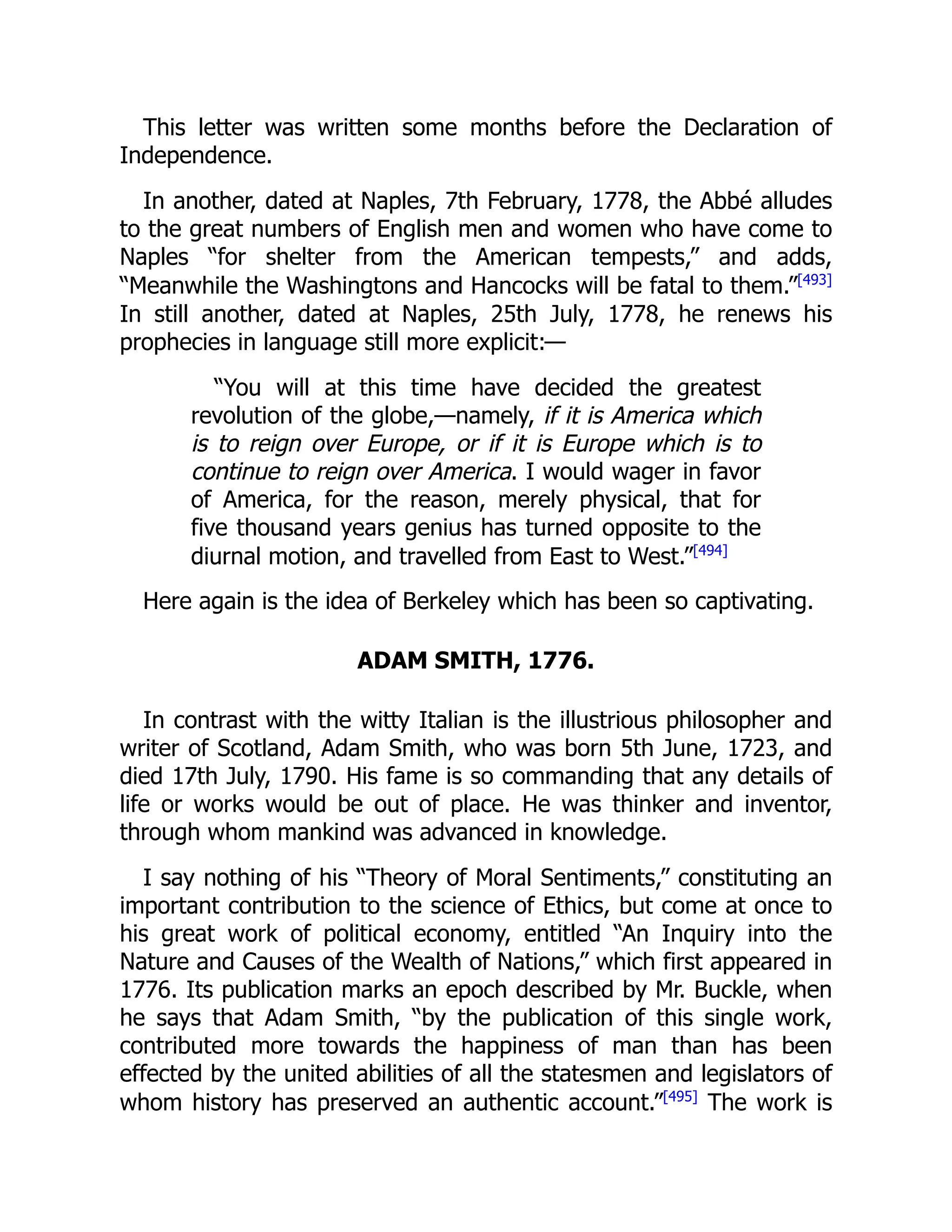 This letter was written some months before the Declaration of
Independence.
In another, dated at Naples, 7th February, 1778, the Abbé alludes
to the great numbers of English men and women who have come to
Naples “for shelter from the American tempests,” and adds,
“Meanwhile the Washingtons and Hancocks will be fatal to them.”[493]
In still another, dated at Naples, 25th July, 1778, he renews his
prophecies in language still more explicit:—
“You will at this time have decided the greatest
revolution of the globe,—namely, if it is America which
is to reign over Europe, or if it is Europe which is to
continue to reign over America. I would wager in favor
of America, for the reason, merely physical, that for
five thousand years genius has turned opposite to the
diurnal motion, and travelled from East to West.”[494]
Here again is the idea of Berkeley which has been so captivating.
ADAM SMITH, 1776.
In contrast with the witty Italian is the illustrious philosopher and
writer of Scotland, Adam Smith, who was born 5th June, 1723, and
died 17th July, 1790. His fame is so commanding that any details of
life or works would be out of place. He was thinker and inventor,
through whom mankind was advanced in knowledge.
I say nothing of his “Theory of Moral Sentiments,” constituting an
important contribution to the science of Ethics, but come at once to
his great work of political economy, entitled “An Inquiry into the
Nature and Causes of the Wealth of Nations,” which first appeared in
1776. Its publication marks an epoch described by Mr. Buckle, when
he says that Adam Smith, “by the publication of this single work,
contributed more towards the happiness of man than has been
effected by the united abilities of all the statesmen and legislators of
whom history has preserved an authentic account.”[495]
The work is
 