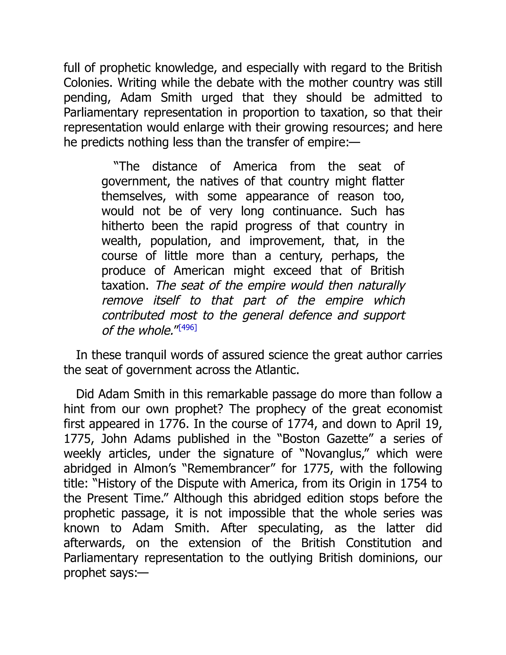 full of prophetic knowledge, and especially with regard to the British
Colonies. Writing while the debate with the mother country was still
pending, Adam Smith urged that they should be admitted to
Parliamentary representation in proportion to taxation, so that their
representation would enlarge with their growing resources; and here
he predicts nothing less than the transfer of empire:—
“The distance of America from the seat of
government, the natives of that country might flatter
themselves, with some appearance of reason too,
would not be of very long continuance. Such has
hitherto been the rapid progress of that country in
wealth, population, and improvement, that, in the
course of little more than a century, perhaps, the
produce of American might exceed that of British
taxation. The seat of the empire would then naturally
remove itself to that part of the empire which
contributed most to the general defence and support
of the whole.”[496]
In these tranquil words of assured science the great author carries
the seat of government across the Atlantic.
Did Adam Smith in this remarkable passage do more than follow a
hint from our own prophet? The prophecy of the great economist
first appeared in 1776. In the course of 1774, and down to April 19,
1775, John Adams published in the “Boston Gazette” a series of
weekly articles, under the signature of “Novanglus,” which were
abridged in Almon’s “Remembrancer” for 1775, with the following
title: “History of the Dispute with America, from its Origin in 1754 to
the Present Time.” Although this abridged edition stops before the
prophetic passage, it is not impossible that the whole series was
known to Adam Smith. After speculating, as the latter did
afterwards, on the extension of the British Constitution and
Parliamentary representation to the outlying British dominions, our
prophet says:—
 
