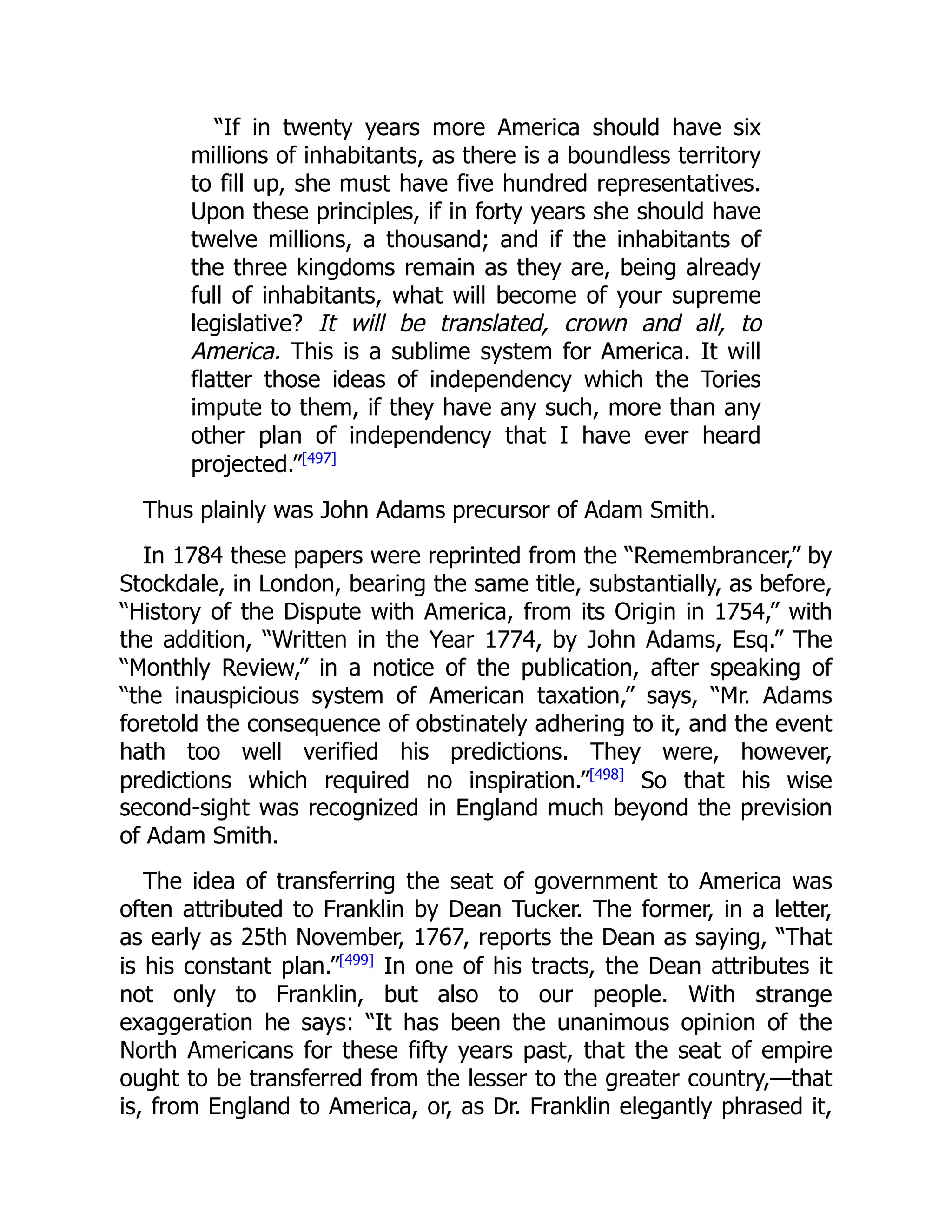 “If in twenty years more America should have six
millions of inhabitants, as there is a boundless territory
to fill up, she must have five hundred representatives.
Upon these principles, if in forty years she should have
twelve millions, a thousand; and if the inhabitants of
the three kingdoms remain as they are, being already
full of inhabitants, what will become of your supreme
legislative? It will be translated, crown and all, to
America. This is a sublime system for America. It will
flatter those ideas of independency which the Tories
impute to them, if they have any such, more than any
other plan of independency that I have ever heard
projected.”[497]
Thus plainly was John Adams precursor of Adam Smith.
In 1784 these papers were reprinted from the “Remembrancer,” by
Stockdale, in London, bearing the same title, substantially, as before,
“History of the Dispute with America, from its Origin in 1754,” with
the addition, “Written in the Year 1774, by John Adams, Esq.” The
“Monthly Review,” in a notice of the publication, after speaking of
“the inauspicious system of American taxation,” says, “Mr. Adams
foretold the consequence of obstinately adhering to it, and the event
hath too well verified his predictions. They were, however,
predictions which required no inspiration.”[498]
So that his wise
second-sight was recognized in England much beyond the prevision
of Adam Smith.
The idea of transferring the seat of government to America was
often attributed to Franklin by Dean Tucker. The former, in a letter,
as early as 25th November, 1767, reports the Dean as saying, “That
is his constant plan.”[499]
In one of his tracts, the Dean attributes it
not only to Franklin, but also to our people. With strange
exaggeration he says: “It has been the unanimous opinion of the
North Americans for these fifty years past, that the seat of empire
ought to be transferred from the lesser to the greater country,—that
is, from England to America, or, as Dr. Franklin elegantly phrased it,
 