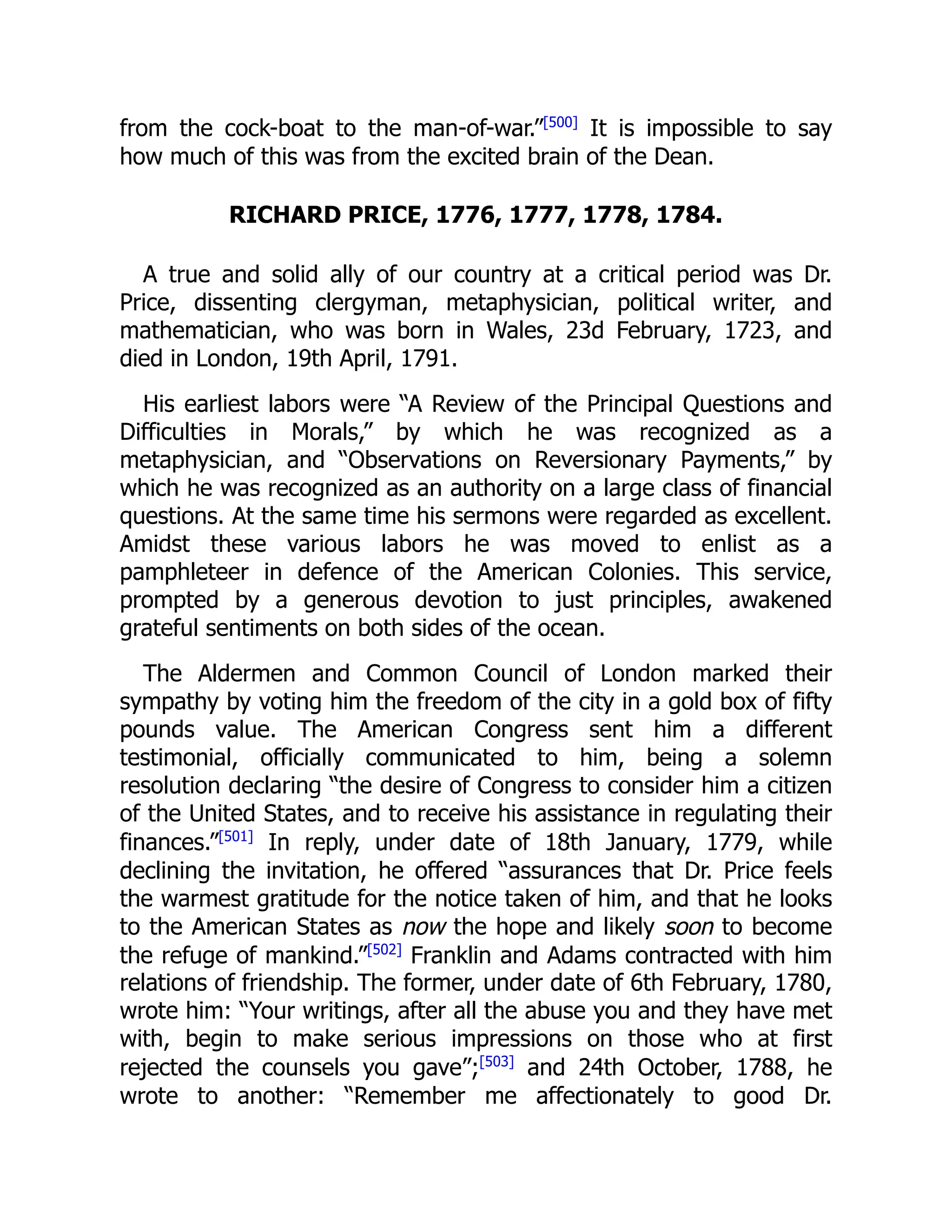 from the cock-boat to the man-of-war.”[500]
It is impossible to say
how much of this was from the excited brain of the Dean.
RICHARD PRICE, 1776, 1777, 1778, 1784.
A true and solid ally of our country at a critical period was Dr.
Price, dissenting clergyman, metaphysician, political writer, and
mathematician, who was born in Wales, 23d February, 1723, and
died in London, 19th April, 1791.
His earliest labors were “A Review of the Principal Questions and
Difficulties in Morals,” by which he was recognized as a
metaphysician, and “Observations on Reversionary Payments,” by
which he was recognized as an authority on a large class of financial
questions. At the same time his sermons were regarded as excellent.
Amidst these various labors he was moved to enlist as a
pamphleteer in defence of the American Colonies. This service,
prompted by a generous devotion to just principles, awakened
grateful sentiments on both sides of the ocean.
The Aldermen and Common Council of London marked their
sympathy by voting him the freedom of the city in a gold box of fifty
pounds value. The American Congress sent him a different
testimonial, officially communicated to him, being a solemn
resolution declaring “the desire of Congress to consider him a citizen
of the United States, and to receive his assistance in regulating their
finances.”[501]
In reply, under date of 18th January, 1779, while
declining the invitation, he offered “assurances that Dr. Price feels
the warmest gratitude for the notice taken of him, and that he looks
to the American States as now the hope and likely soon to become
the refuge of mankind.”[502]
Franklin and Adams contracted with him
relations of friendship. The former, under date of 6th February, 1780,
wrote him: “Your writings, after all the abuse you and they have met
with, begin to make serious impressions on those who at first
rejected the counsels you gave”;[503]
and 24th October, 1788, he
wrote to another: “Remember me affectionately to good Dr.
 