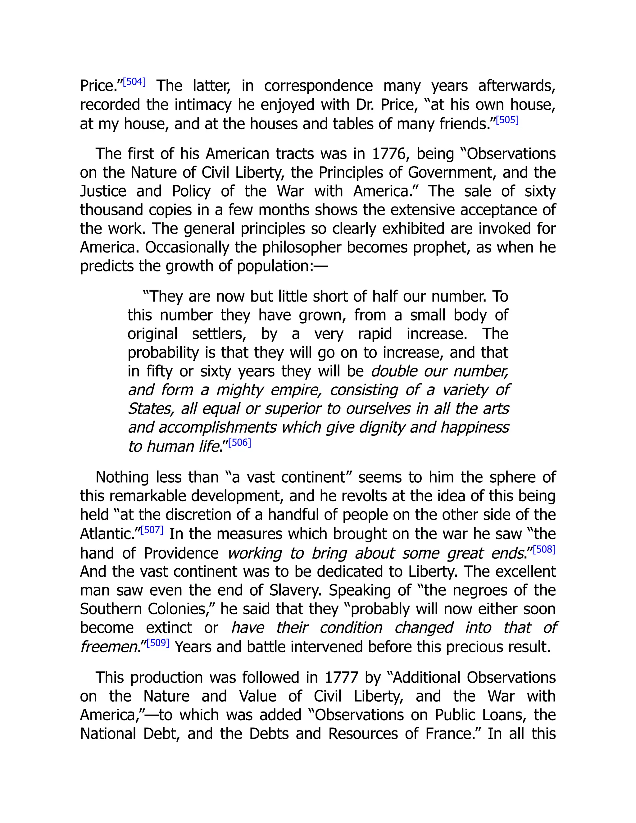 Price.”[504]
The latter, in correspondence many years afterwards,
recorded the intimacy he enjoyed with Dr. Price, “at his own house,
at my house, and at the houses and tables of many friends.”[505]
The first of his American tracts was in 1776, being “Observations
on the Nature of Civil Liberty, the Principles of Government, and the
Justice and Policy of the War with America.” The sale of sixty
thousand copies in a few months shows the extensive acceptance of
the work. The general principles so clearly exhibited are invoked for
America. Occasionally the philosopher becomes prophet, as when he
predicts the growth of population:—
“They are now but little short of half our number. To
this number they have grown, from a small body of
original settlers, by a very rapid increase. The
probability is that they will go on to increase, and that
in fifty or sixty years they will be double our number,
and form a mighty empire, consisting of a variety of
States, all equal or superior to ourselves in all the arts
and accomplishments which give dignity and happiness
to human life.”[506]
Nothing less than “a vast continent” seems to him the sphere of
this remarkable development, and he revolts at the idea of this being
held “at the discretion of a handful of people on the other side of the
Atlantic.”[507]
In the measures which brought on the war he saw “the
hand of Providence working to bring about some great ends.”[508]
And the vast continent was to be dedicated to Liberty. The excellent
man saw even the end of Slavery. Speaking of “the negroes of the
Southern Colonies,” he said that they “probably will now either soon
become extinct or have their condition changed into that of
freemen.”[509]
Years and battle intervened before this precious result.
This production was followed in 1777 by “Additional Observations
on the Nature and Value of Civil Liberty, and the War with
America,”—to which was added “Observations on Public Loans, the
National Debt, and the Debts and Resources of France.” In all this
 