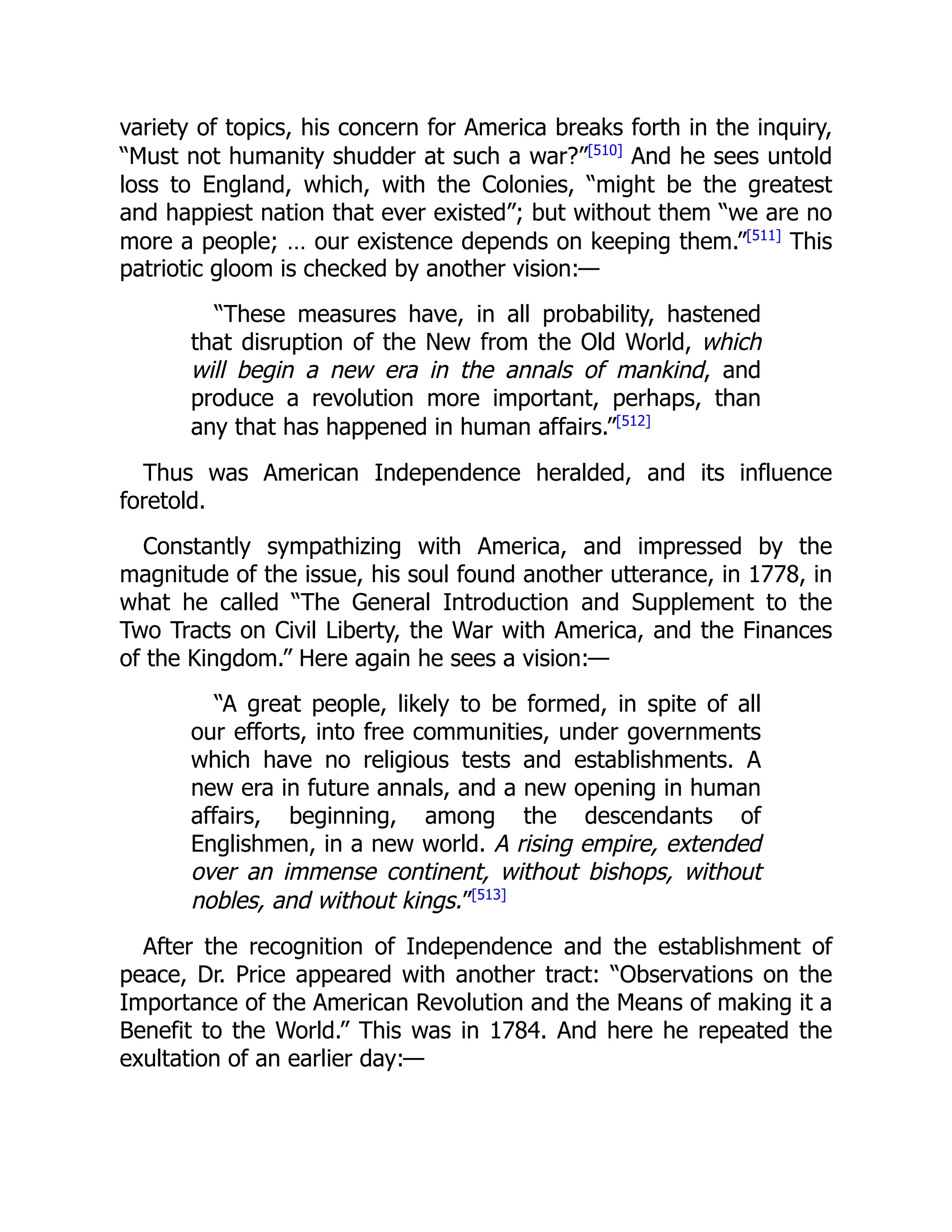 variety of topics, his concern for America breaks forth in the inquiry,
“Must not humanity shudder at such a war?”[510]
And he sees untold
loss to England, which, with the Colonies, “might be the greatest
and happiest nation that ever existed”; but without them “we are no
more a people; … our existence depends on keeping them.”[511]
This
patriotic gloom is checked by another vision:—
“These measures have, in all probability, hastened
that disruption of the New from the Old World, which
will begin a new era in the annals of mankind, and
produce a revolution more important, perhaps, than
any that has happened in human affairs.”[512]
Thus was American Independence heralded, and its influence
foretold.
Constantly sympathizing with America, and impressed by the
magnitude of the issue, his soul found another utterance, in 1778, in
what he called “The General Introduction and Supplement to the
Two Tracts on Civil Liberty, the War with America, and the Finances
of the Kingdom.” Here again he sees a vision:—
“A great people, likely to be formed, in spite of all
our efforts, into free communities, under governments
which have no religious tests and establishments. A
new era in future annals, and a new opening in human
affairs, beginning, among the descendants of
Englishmen, in a new world. A rising empire, extended
over an immense continent, without bishops, without
nobles, and without kings.”[513]
After the recognition of Independence and the establishment of
peace, Dr. Price appeared with another tract: “Observations on the
Importance of the American Revolution and the Means of making it a
Benefit to the World.” This was in 1784. And here he repeated the
exultation of an earlier day:—
 