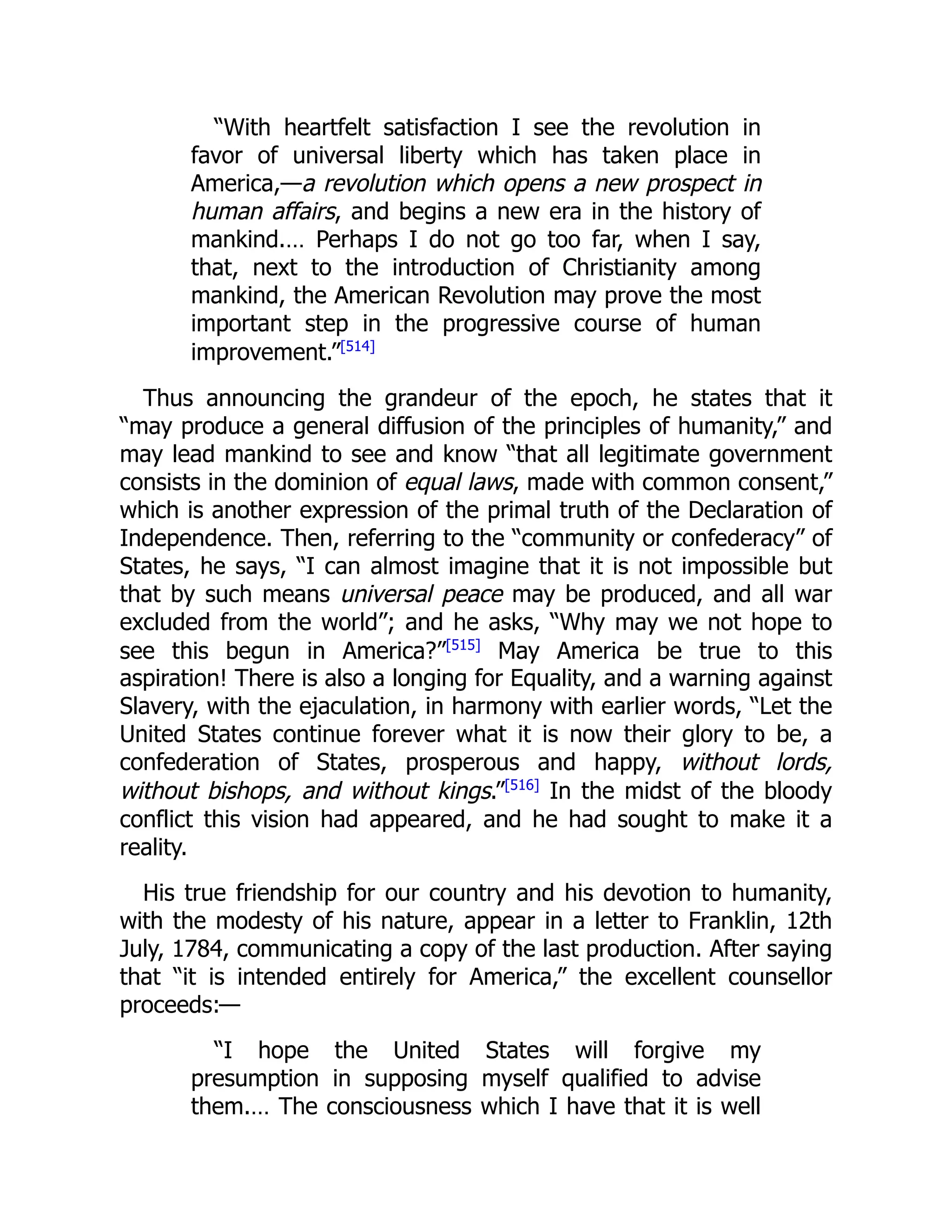 “With heartfelt satisfaction I see the revolution in
favor of universal liberty which has taken place in
America,—a revolution which opens a new prospect in
human affairs, and begins a new era in the history of
mankind.… Perhaps I do not go too far, when I say,
that, next to the introduction of Christianity among
mankind, the American Revolution may prove the most
important step in the progressive course of human
improvement.”[514]
Thus announcing the grandeur of the epoch, he states that it
“may produce a general diffusion of the principles of humanity,” and
may lead mankind to see and know “that all legitimate government
consists in the dominion of equal laws, made with common consent,”
which is another expression of the primal truth of the Declaration of
Independence. Then, referring to the “community or confederacy” of
States, he says, “I can almost imagine that it is not impossible but
that by such means universal peace may be produced, and all war
excluded from the world”; and he asks, “Why may we not hope to
see this begun in America?”[515]
May America be true to this
aspiration! There is also a longing for Equality, and a warning against
Slavery, with the ejaculation, in harmony with earlier words, “Let the
United States continue forever what it is now their glory to be, a
confederation of States, prosperous and happy, without lords,
without bishops, and without kings.”[516]
In the midst of the bloody
conflict this vision had appeared, and he had sought to make it a
reality.
His true friendship for our country and his devotion to humanity,
with the modesty of his nature, appear in a letter to Franklin, 12th
July, 1784, communicating a copy of the last production. After saying
that “it is intended entirely for America,” the excellent counsellor
proceeds:—
“I hope the United States will forgive my
presumption in supposing myself qualified to advise
them.… The consciousness which I have that it is well
 