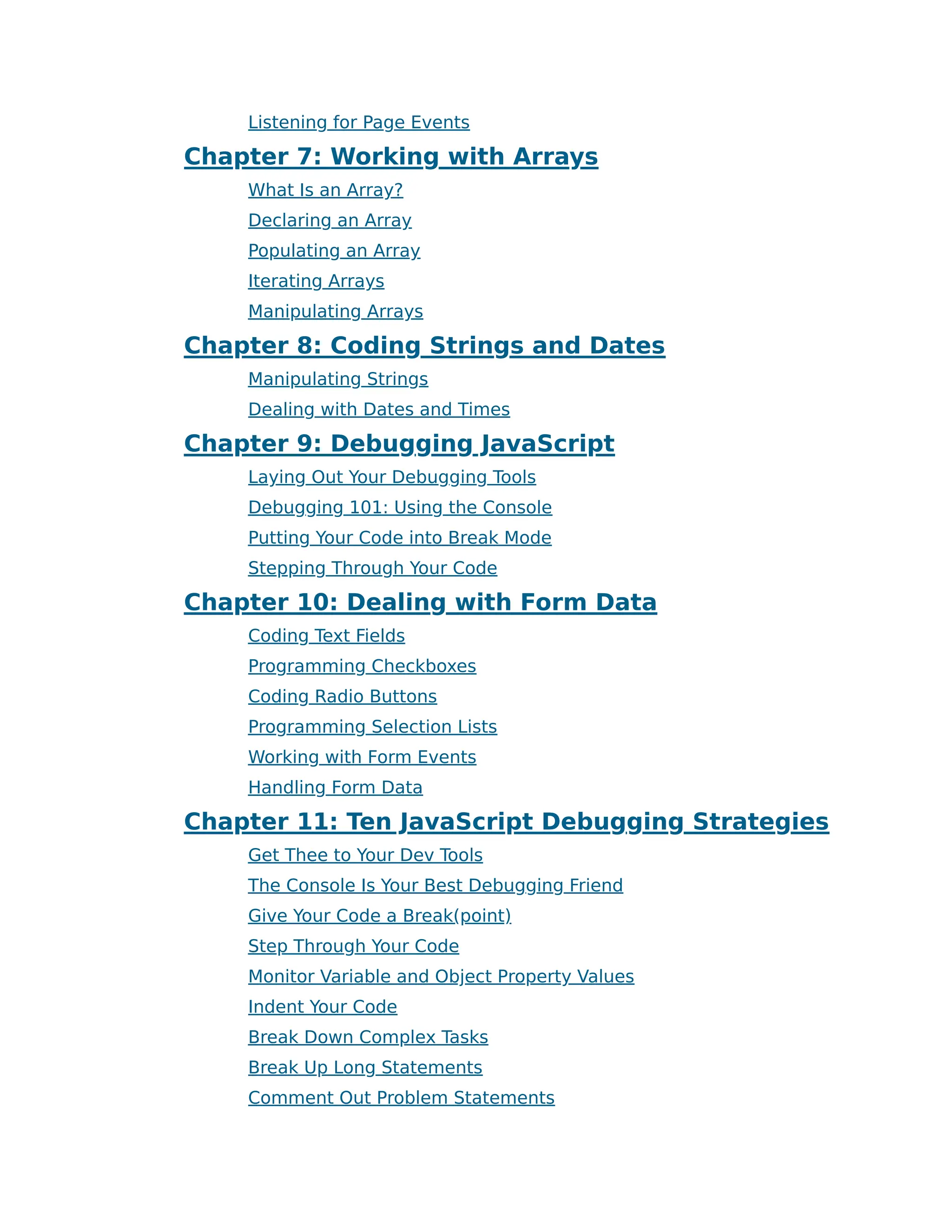 Listening for Page Events
Chapter 7: Working with Arrays
What Is an Array?
Declaring an Array
Populating an Array
Iterating Arrays
Manipulating Arrays
Chapter 8: Coding Strings and Dates
Manipulating Strings
Dealing with Dates and Times
Chapter 9: Debugging JavaScript
Laying Out Your Debugging Tools
Debugging 101: Using the Console
Putting Your Code into Break Mode
Stepping Through Your Code
Chapter 10: Dealing with Form Data
Coding Text Fields
Programming Checkboxes
Coding Radio Buttons
Programming Selection Lists
Working with Form Events
Handling Form Data
Chapter 11: Ten JavaScript Debugging Strategies
Get Thee to Your Dev Tools
The Console Is Your Best Debugging Friend
Give Your Code a Break(point)
Step Through Your Code
Monitor Variable and Object Property Values
Indent Your Code
Break Down Complex Tasks
Break Up Long Statements
Comment Out Problem Statements
 