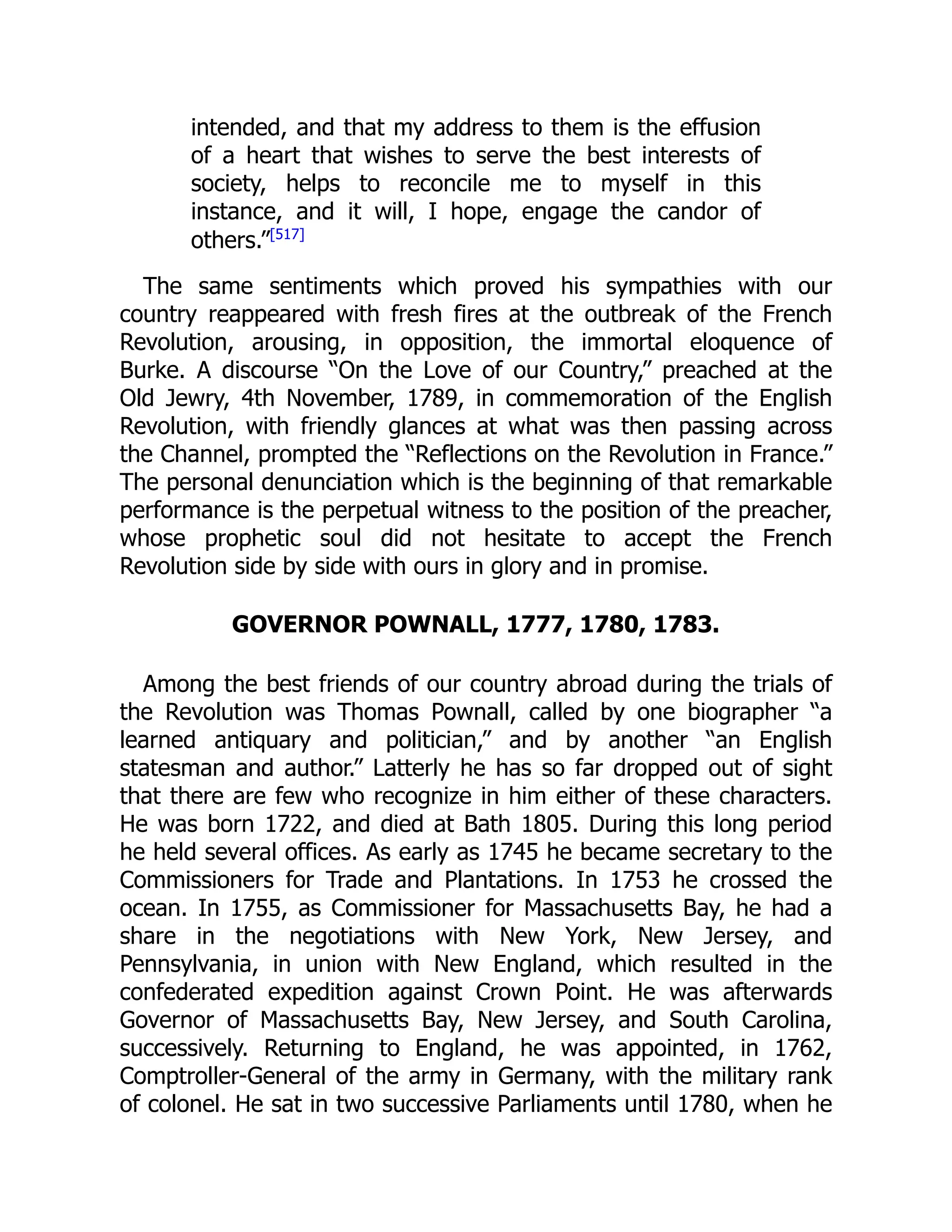 intended, and that my address to them is the effusion
of a heart that wishes to serve the best interests of
society, helps to reconcile me to myself in this
instance, and it will, I hope, engage the candor of
others.”[517]
The same sentiments which proved his sympathies with our
country reappeared with fresh fires at the outbreak of the French
Revolution, arousing, in opposition, the immortal eloquence of
Burke. A discourse “On the Love of our Country,” preached at the
Old Jewry, 4th November, 1789, in commemoration of the English
Revolution, with friendly glances at what was then passing across
the Channel, prompted the “Reflections on the Revolution in France.”
The personal denunciation which is the beginning of that remarkable
performance is the perpetual witness to the position of the preacher,
whose prophetic soul did not hesitate to accept the French
Revolution side by side with ours in glory and in promise.
GOVERNOR POWNALL, 1777, 1780, 1783.
Among the best friends of our country abroad during the trials of
the Revolution was Thomas Pownall, called by one biographer “a
learned antiquary and politician,” and by another “an English
statesman and author.” Latterly he has so far dropped out of sight
that there are few who recognize in him either of these characters.
He was born 1722, and died at Bath 1805. During this long period
he held several offices. As early as 1745 he became secretary to the
Commissioners for Trade and Plantations. In 1753 he crossed the
ocean. In 1755, as Commissioner for Massachusetts Bay, he had a
share in the negotiations with New York, New Jersey, and
Pennsylvania, in union with New England, which resulted in the
confederated expedition against Crown Point. He was afterwards
Governor of Massachusetts Bay, New Jersey, and South Carolina,
successively. Returning to England, he was appointed, in 1762,
Comptroller-General of the army in Germany, with the military rank
of colonel. He sat in two successive Parliaments until 1780, when he
 